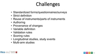11
Challenges
• Standardized forms/questionnaires/surveys
• Strict definition
• Reuse of instruments/parts of instruments
• Authoring
• Provenance of changes
• Variable definition
• Validation rules
• Scoring rules
• Longitudinal studies, study events
• Multi-arm studies
 