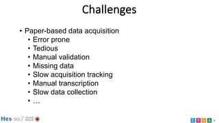 5
Challenges
• Paper-based data acquisition
• Error prone
• Tedious
• Manual validation
• Missing data
• Slow acquisition ...