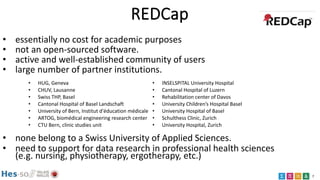 7
REDCap
• essentially no cost for academic purposes
• not an open-sourced software.
• active and well-established community of users
• large number of partner institutions.
• none belong to a Swiss University of Applied Sciences.
• need to support for data research in professional health sciences
(e.g. nursing, physiotherapy, ergotherapy, etc.)
• HUG, Geneva
• CHUV, Lausanne
• Swiss THP, Basel
• Cantonal Hospital of Basel Landschaft
• University of Bern, Institut d'éducation médicale
• ARTOG, biomédical engineering research center
• CTU Bern, clinic studies unit
• INSELSPITAL University Hospital
• Cantonal Hospital of Luzern
• Rehabilitation center of Davos
• University Children’s Hospital Basel
• University Hospital of Basel
• Schulthess Clinic, Zurich
• University Hospital, Zurich
 