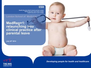 Developing people for health and healthcare
MedReg+1:
relaunching into
clinical practice after
parental leave
London School of Medicine
July 24th 2014
 
