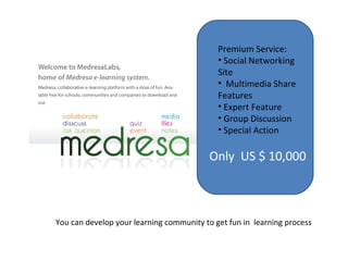 You can develop your learning community to get fun in  learning process Premium Service: Social Networking  Site  Multimedia Share Features Expert Feature Group Discussion Special Action Only  US $ 10,000 