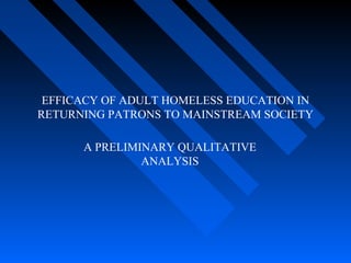 EFFICACY OF ADULT HOMELESS EDUCATION IN
RETURNING PATRONS TO MAINSTREAM SOCIETY
A PRELIMINARY QUALITATIVE
ANALYSIS
 