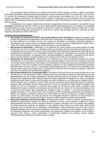 Arlindo Ugulino Netto; Raquel Torres Bezerra Dantas ● MEDRESUMOS 2016 ● CEF
10
www.medresumos.com.br
Um microscópio óptico composto é um sistema de aumento em dois estágios: primeiro o objeto é aumentado
pelas lentes da objetiva e depois novamente pelo segundo conjunto de lentes da ocular. O aumento total, como foi visto,
é o produto dos aumentos de objetiva pelo da ocular. O valor gravado numa objetiva (4x, 10x, 40x, 100x) indica o
aumento da objetiva; sendo assim, uma objetiva de 40x usada em combinação com uma ocular de 10x dá um aumento
total de 400x. É interessante observar que a imagem projetada na retina está invertida da direta para a esquerda e de
cima para baixo.
A qualidade de uma imagem depende não somente da capacidade da lente de aumentar, mas também de sua
resolução (capacidade de lente de mostrar que dois objetos distintos estão separados por uma distância). A qualidade
da lente depende de quão próximo sua resolução se aproxima do poder de resolução máximo do MO, isto é, 0,2µm
(restrição esta determinada pelo comprimento de onda de luz visível); esta resolução permite a obtenção de boas
imagens aumentadas de 1000 a 1500 vezes.
OUTROS TIPOS DE MICROSCÓPIO
 Microscópio de Contraste de Fase e de Contraste Diferencial de Interferência: espécimes biológicas não
corados são geralmente transparentes e difíceis de serem observados com detalhes. A microscopia de contraste
de fase baseia-se no princípio de que a luz muda sua velocidade ao atravessar estruturas celulares e
extracelulares que tenham índices de refração diferentes, tornando possível a observação de células vivas e
cortes não corados produzindo imagens visíveis de objetos quase transparentes.
 Microscópio de polarização: “polarização” é um fenômeno que ocorre quando a luz passa através de certas
substâncias, tais como os cristais, e é dividida de modo que emergem dos raios luminosos derivados de um só.
A capacidade que estruturas têm de girar o plano de vibração da luz polarizada é chamada de birrefringência. No
microscópio de polarização, a luz é polarizada embaixo da platina do microscópio por um prisma de quartzo
Nicol chamado polarizador. Um segundo prisma, chamado analisador e polarizador, é ajustado de modo que os
feixes luminosos tenham um trajeto paralelo e uma imagem normal pode ser vista através da ocular.
 Microscópio de Fluorescência: “fluorescência” é o fenômeno que certas substâncias possuem de quando
irradiadas por luz de um certo comprimento de onda (invisível) passam a emitir luz com comprimento de onda
mais longo (visível). Neste tipo de microscópio, a luz ultravioleta é utilizada para iluminar as secreções de tecidos
que passam a emitir luz na porção visível do espectro, fazendo com que substâncias fluorescentes apareçam
brilhantes sobre um fundo escuro. O microscópio de fluorescência possui uma fonte de luz ultravioleta muito
intensa e filtros especiais que selecionam o comprimento de onda dos raios luminosos que atingem o espécime
e também dos raios que são emitidos pelo espécime.
 Microscópio Eletrônico de Transmissão (MET): este difere do MO pelo fato de usar feixes de elétrons em vez
de feixe de luz. O funcionamento do MET se baseia no princípio que elétrons podem ser desviados por campos
eletromagnéticos de uma maneira semelhante à refração produzida pela luz por lentes de vidro. Elétrons são
liberados pelo aquecimento deum delicado filamento metálico (geralmente tungstênio) em vácuo. Os elétrons
liberados por este filamento (chamado de catodo) são então submetidos a uma diferença de voltagem de 60 –
120 kV existente entre o catodo e o anodo. Desta maneira, os elétrons são atraídos pelo anodo e acelerados,
atingindo altas velocidades, formam feixes e percorrem o tubo do microscópio. Alguns elétrons interagem com
átomos do corte ao atravessá-lo e continuam seus trajetos em direção às outras lentes, enquanto outros
simplesmente cruzam o espécime sem interagir com ele. Pelo fato de a retina não ser sensível a elétrons, para
se observar uma imagem, eles necessitam ser projetados sobre um detector – uma placa fluorescente, um
negativo fotográfico o uma câmera CCD. Como a imagem no MET é produzida pelo balanço da quantidade de
elétrons que atingiram o detector e elétrons que foram retidos no tubo do microscópio, a imagem resultante é
sempre em preto-e-branco. As áreas escuras de uma micrografia eletrônica costumam ser denominadas de
elétron-densas, enquanto as áreas claras são chamadas de elétron-lucentes ou elétron-transparentes.
 Microscópio Eletrônico de Varredura (MEV): diferentemente do MET, no MEV os elétrons não atravessam o
espécime, proporcionando apenas uma visão de superfície. Um feixe muito pequeno de elétrons é movido
sequencialmente de modo a varrer a secção de tecido. Os elétrons interagem com uma camada muito delgada
do metal previamente aplicada ao espécime e são refletidos pelos átomos do metal. Estes elétrons são
capturados por um detector que os transmite a amplificadores e outros dispositivos de forma que o sinal é
finalmente projetado em um tubo de raios catódicos (um monitor), resultando em uma imagem e preto-e-branco.
As fotografias resultantes são de fácil interpretação, pois apresentam imagens que parecem ser iluminadas e
possuem locais claros e outros sombreados. A microscopia eletrônica de varredura fornece imagens
tridimensionais das superfícies de células, tecidos e órgãos.
 