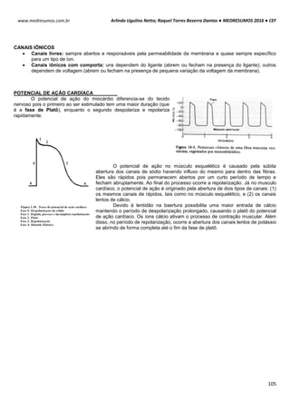 Arlindo Ugulino Netto; Raquel Torres Bezerra Dantas ● MEDRESUMOS 2016 ● CEF
105
www.medresumos.com.br
CANAIS IÔNICOS
 Canais livres: sempre abertos e responsáveis pela permeabilidade da membrana e quase sempre específico
para um tipo de íon.
 Canais iônicos com comporta: uns dependem do ligante (abrem ou fecham na presença do ligante); outros
dependem de voltagem (abrem ou fecham na presença de pequena variação da voltagem da membrana).
POTENCIAL DE AÇÃO CARDÍACA
O potencial de ação do miocárdio diferencia-se do tecido
nervoso pois o primeiro ao ser estimulado tem uma maior duração (que
é a fase de Platô), enquanto o segundo despolariza e repolariza
rapidamente.
O potencial de ação no músculo esquelético é causado pela súbita
abertura dos canais de sódio havendo influxo do mesmo para dentro das fibras.
Eles são rápidos pois permanecem abertos por um curto período de tempo e
fecham abruptamente. Ao final do processo ocorre a repolarização. Já no musculo
cardíaco, o potencial de ação é originado pela abertura de dois tipos de canais: (1)
os mesmos canais de rápidos, tais como no músculo esquelético, e (2) os canais
lentos de cálcio.
Devido à lentidão na baertura possibilita uma maior entrada de cálcio
mantendo o período de despolarização prolongado, causando o platô do potencial
de ação cardíaco. Os íons cálcio ativam o processo de contração muscular. Além
disso, no período de repolarização, ocorre a abertura dos canais lentos de potássio
se abrindo de forma completa até o fim da fase de platô.
 
