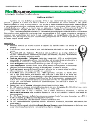 Arlindo Ugulino Netto; Raquel Torres Bezerra Dantas ● MEDRESUMOS 2016 ● CEF
106
www.medresumos.com.br
GENÉTICA: HISTÓRICO
A genética é a parte da biologia que estuda a forma de ação e transmissão do material genético. Em outras
palavras, a genética é a ciência que estuda a estrutura e funcionamento dos ácidos nucléicos, o DNA (ácido
desoxirribonucleico) e o RNA (ácido ribonucleico). Uma vez que os ácidos nucléicos são responsáveis pela manutenção
e expressão das características hereditárias, a genética estuda desde os processos de divisão celular, onde o DNA é
replicado (produz uma réplica de si mesmo) para ser repassado às células filhas, até mecanismos de síntese de
proteínas (transcrição e tradução), bem como as leis da hereditariedade e a dinâmica dos genes nas populações.
É uma ciência extremamente ampla embora com alta inter-relação entre seus diversos aspectos. O que facilita
ligeiramente o estudo genético dos organismos vivos é a universalidade do DNA, ou seja, processos de manutenção e
expressão das características, bem como de sua hereditariedade, são compartilhados entre os mais diferentes
organismos vivos, salvo algumas pequenas particularidades, principalmente em se tratando de procariotos (bactérias) x
eucariotos (fungos, animais, plantas).
HISTÓRICO
 Aristóteles afirmava que machos surgiam do esperma do testículo direito e as fêmeas do
esquerdo.
 Graaf afirmava que a vida surgia de uma partícula lançada pelo ovário no útero através da
trompa.
 Panspermia (360 a.C.; Hipócrates e Aristóteles): teoria que afirmava que o sangue do homem
era puro, e trazia caracteres hereditários para os seus descendentes, enquanto o da mulher era
impuro, mas servia para nutrição do embrião.
 Teoria da pré-fomação / Préformismo (Anton Van Leeuwnhoek, 1650): ao se utilizar lentes
ultrapassadas de microscópios, afirmou haver indivíduos pré-formados já nos gametas, como a
existência de um homúnculo na cabeça do espermatozoide (figura ao lado).
 Teoria da epigênese: Wolf e Vanboer afirmavam que o ser vivo surgia da fusão dos gametas.
 Teoria da pangênese (Charles Darwin, século XVIII): defendia que os gametas traziam consigo
fragmentos de órgãos chamados pangenes ou gêmulas para a formação do novo ser.
 Teoria da herança ancestral (August Weismann): afirmava que as características hereditárias
estavam no sangue e por ele eram passadas aos ancestrais.
 Teoria Atual (Johan Gregor Mendel, 1822 – 1884): apresentou e divulgou seu trabalho entre
1865 e 1866, porém não foi muito levado a sério. Cerca de 25 anos após a sua morte, três
cientistas (Devries, Correns e Tschemack) deram continuidade e desenvolvimento aos estudos de
Mendel (considerado como pai da genética). Mendel era filho de camponeses, e passou a estudar
ervilhas (Pisum sotivum), fazendo uso de seus vastos conhecimentos nas áreas da matemática e
biologia, para obter resultados específicos e de rápida resposta (uma vez que as ervilhas se
reproduzem rapidamente).
 Bateson criou o termo “genética” e Johansenn descobriu e criou o termo gene.
 Em 1869, Miescher descobriu um material nuclear, dando-o o nome de nucleína. Em 1889, Altman deu o nome
chamou essa substancia de ácido nucléico, devido ao seu caráter ácido.
 Griffith estudou ratos “in vivo” e descobriu, com a bactéria Diplococcus pneumoniae, o processo de
transformação bacteriana, onde através da adptação do DNA de outra bactéria, a receptora pode alterar as
suas propriedades.
 Em 1994, Avery, MacLeod e McCarty, fazendo uso de pesquisas “in vitro” com ratos, descobriram que o DNA é
de fato um material genético responsável pela hereditariedade.
 Em 1953, J. Warrston e F. Crick descobriram a clássica estrutura do DNA.
 Em 1974, desenvolveram-se o plasmídeo híbrido e as enzimas de restrição, importantes instrumentos para
estudo genético.
 O ano de 2001 foi marcado pelo início do Projeto Genoma Humano, mapeando todos os genes do homem para
buscar entender seu funcionamento e o mecanismo de algumas patologias.
Arlindo Ugulino Netto; Raquel Torres Bezerra Dantas.
MÓDULO: CÉLULA, ESTRUTURA E FUNÇÃO 2016
 