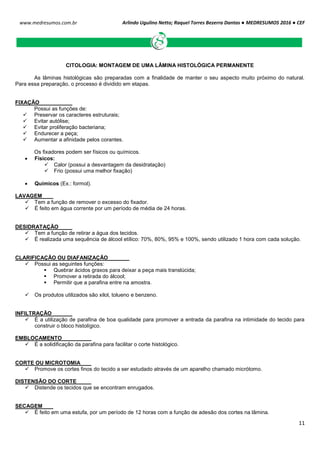 Arlindo Ugulino Netto; Raquel Torres Bezerra Dantas ● MEDRESUMOS 2016 ● CEF
11
www.medresumos.com.br
CITOLOGIA: MONTAGEM DE UMA LÂMINA HISTOLÓGICA PERMANENTE
As lâminas histológicas são preparadas com a finalidade de manter o seu aspecto muito próximo do natural.
Para essa preparação, o processo é dividido em etapas.
FIXAÇÃO
Possui as funções de:
 Preservar os caracteres estruturais;
 Evitar autólise;
 Evitar proliferação bacteriana;
 Endurecer a peça;
 Aumentar a afinidade pelos corantes.
Os fixadores podem ser físicos ou químicos.
 Físicos:
 Calor (possui a desvantagem da desidratação)
 Frio (possui uma melhor fixação)
 Quimicos (Ex.: formol).
LAVAGEM
 Tem a função de remover o excesso do fixador.
 É feito em água corrente por um período de média de 24 horas.
DESIDRATAÇÃO
 Tem a função de retirar a água dos tecidos.
 É realizada uma sequência de álcool etílico: 70%, 80%, 95% e 100%, sendo utilizado 1 hora com cada solução.
CLARIFICAÇÃO OU DIAFANIZAÇÃO
 Possui as seguintes funções:
 Quebrar ácidos graxos para deixar a peça mais translúcida;
 Promover a retirada do álcool;
 Permitir que a parafina entre na amostra.
 Os produtos utilizados são xilol, tolueno e benzeno.
INFILTRAÇÃO
 É a utilização de parafina de boa qualidade para promover a entrada da parafina na intimidade do tecido para
construir o bloco histolígico.
EMBLOCAMENTO
 É a solidificação da parafina para facilitar o corte histológico.
CORTE OU MICROTOMIA
 Promove os cortes finos do tecido a ser estudado através de um aparelho chamado micrótomo.
DISTENSÃO DO CORTE
 Distende os tecidos que se encontram enrugados.
SECAGEM
 É feito em uma estufa, por um período de 12 horas com a função de adesão dos cortes na lâmina.
 