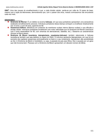 Arlindo Ugulino Netto; Raquel Torres Bezerra Dantas ● MEDRESUMOS 2016 ● CEF
111
www.medresumos.com.br
OBS
3
: Uma das causas do envelhecimento é que, a cada divisão celular, perde-se por volta de 15 pares de base,
mesmo com a ação da telomerase, demonstrando que, com o passar dos anos, nossos cromossomos vão encurtando
cada vez mais.
SÍNDROMES
Síndrome de Werner: É um defeito na enzima helicase, em que seus portadores apresentam uma senescência
acelerada (envelhecimento precoce). Indivíduos portadores dessa doença começam a envelhecer drasticamente
aos 14 anos, e com 40 anos, aparenta ter 80.
Hutchinson-Gilford: deficiência em proteínas da membrana nuclear interna (lâmina nuclear) o que dificulta a
divisão celular. Indivíduos portadores envelhecem com maior velocidade que na Síndrome de Werner (indivíduos
com 5 anos assemelham ter 80, com sintomas de aterosclerose, diabetes, etc.). Obeserve as características
clínicas na figura abaixo.
Síndrome de Bloom (exantema, telangiectasia, neoplasias-helicase): também relacionada à helicase
(acredita-se também que seja defeitos no reparo do DNA). O indivíduo apresenta talangiectasia, em que há um
aumento dos capilares sanguíneos (principalmente na face) e o seu rompimento. Apresentam alta sensibilidade
ao Sol. A Síndrome de Bloom é hereditária, ou seja, é passada de pais para filhos. Ela é causada por um gene
que não funciona bem. Pessoas com a Síndrome de Bloom apresentam um elevado número de falhas.
 