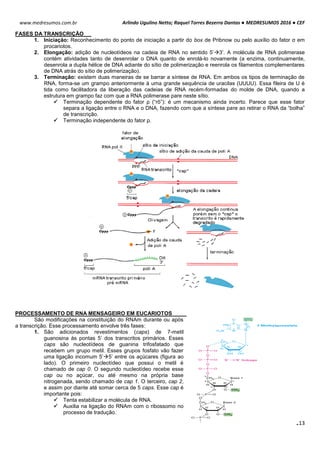Arlindo Ugulino Netto; Raquel Torres Bezerra Dantas ● MEDRESUMOS 2016 ● CEF
113
www.medresumos.com.br
FASES DA TRANSCRIÇÃO
1. Iniciação: Reconhecimento do ponto de iniciação a partir do box de Pribnow ou pelo auxílio do fator σ em
procariotos.
2. Elongação: adição de nucleotídeos na cadeia de RNA no sentido 5’3’. A molécula de RNA polimerase
contém atividades tanto de desenrolar o DNA quanto de enrolá-lo novamente (a enzima, continuamente,
desenrola a dupla hélice de DNA adiante do sítio de polimerização e reenrola os filamentos complementares
de DNA atrás do sítio de polimerização).
3. Terminação: existem duas maneiras de se barrar a síntese de RNA. Em ambos os tipos de terminação de
RNA, forma-se um grampo anteriormente à uma grande sequência de uracilas (UUUU). Essa fileira de U é
tida como facilitadora da liberação das cadeias de RNA recém-formadas do molde de DNA, quando a
estrutura em grampo faz com que a RNA polimerase pare neste sítio.
 Terminação dependente do fator ρ (“rô”): é um mecanismo ainda incerto. Parece que esse fator
separa a ligação entre o RNA e o DNA, fazendo com que a síntese pare ao retirar o RNA da “bolha”
de transcrição.
 Terminação independente do fator ρ.
PROCESSAMENTO DE RNA MENSAGEIRO EM EUCARIOTOS
São modificações na constituição do RNAm durante ou após
a transcrição. Esse processamento envolve três fases:
1. São adicionados revestimentos (caps) de 7-metil
guanosina às pontas 5’ dos transcritos primários. Esses
caps são nucleotídeos de guanina trifosfatado que
recebem um grupo metil. Esses grupos fosfato vão fazer
uma ligação incomum 5’5’ entre os açúcares (figura ao
lado). O primeiro nucleotídeo que possui o metil é
chamado de cap 0. O segundo nucleotídeo recebe esse
cap ou no açúcar, ou até mesmo na própria base
nitrogenada, sendo chamado de cap 1. O terceiro, cap 2,
e assim por diante até somar cerca de 5 caps. Esse cap é
importante pois:
 Tenta estabilizar a molécula de RNA.
 Auxilia na ligação do RNAm com o ribossomo no
processo de tradução.
 
