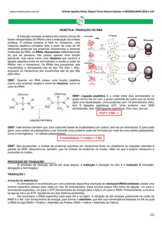 Arlindo Ugulino Netto; Raquel Torres Bezerra Dantas ● MEDRESUMOS 2016 ● CEF
115
www.medresumos.com.br
GENÉTICA: TRADUÇÃO DO RNA
A tradução consiste na leitura dos códons (trinca de
bases nitrogenadas) do RNAm para a realização da síntese
proteica. A síntese proteica é feita no ribossomo, uma
máquina catalítica complexa feita a partir de mais de 50
diferentes proteínas (as proteínas ribossomais) e diversas
moléculas de RNA, os RNAs ribossomais (diferentemente
do que se pensava, não possui apenas uma função
estrutural, mas serve como uma ribozima que constroi a
ligação peptídica entre os aminoácidos e auxilia a união do
RNAm com o ribossomo). Os RNAs dos procariotos, das
mitocôndrias e cloroplastos são do tipo 70s (50s + 30s),
enquanto os ribossomos dos eucariontes são do tipo 80s
(60s+40s).
OBS
1
: Quando um RNA possui uma função catalítica
(como uma enzima), recebe o nome de ribozima, como no
caso do RNAr.
OBS²: Ligação peptídica é a união entre dois aminoácidos (o
grupo amino de um com o grupo carboxila de outro) que se forma
após uma desidratação. Uma proteínas com 10 aminoácidos (AA),
terá 9 ligações peptídicas (LP). Uma proteína com 2000
aminoácidos, terá 1999 ligações peptídicas. Com isso, tem-se:
OBS³: Vale lembrar também que, para cada três bases de nucleotídeos (um códon), tem-se um aminoácido. E para cada
gene, uma cadeia de polipeptídios a ser formada (uma proteína pode ser formada por mais de uma cadeia polipeptídea,
como a hemoglobina – 4 cadeias polipeptídeas).
OBS
4
: Nos eucariontes, a síntese de proteínas acontece em ribossomos livres no citoplasma ou naqueles aderidos à
parede do RER. Descobriu-se, também, que há síntese de proteínas no núcleo. Além do que o próprio ribossomo é
produzido no núcleo.
PROCESSO DE TRADUÇÃO
O processo de tradução dar-se em duas etapas: a tradução I (ativação do AA) e a tradução II (iniciação,
elongação e terminação).
TRADUÇÃO I
ATIVAÇÃO DO AMINOÁCIDO
O aminoácido é reconhecido por uma proteínas específica chamada de aminoacil-RNAt-sintetase (existe uma
enzima específica dessas para cada um dos 20 aminoácidos). Essa enzima possui três sítios de ligação: um para o
aminoácido específico, um para o ATP (fornecimento de energia para o AA) e um para o RNAt. Primeiramente, a enzima
se liga ao AA e ao ATP, resultando em dois fósforos pirofosfato.
Ela reconhece o RNAt específico para esse AA e os ligam. A ativação do AA consiste justamente na união do
RNAt e o AA, com fornecimento de energia, para formar o adenilato, que tem sua nomenclatura baseada no AA ao qual
o RNAt se liga (RNAt + Prolina = Adenilato de Prolina; RNAt + Valina = Adenilato de Valina).
3 nucleotídeos = 1 códon = 1 AA
(Glicina) (Alanina)
LIGAÇÃO PEPTÍDICA
nºLP = nºAA - 1
 