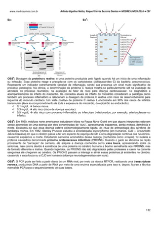 Arlindo Ugulino Netto; Raquel Torres Bezerra Dantas ● MEDRESUMOS 2016 ● CEF
122
www.medresumos.com.br
Ex: Ex
2
:
OBS
4
: Dosagem da proteína-c reativa: é uma proteína produzida pelo fígado quando há um início de uma inflamação
ou infecção. Essa proteína reage e precipita-se com os carboidratos (polissacarídeo C) da bactéria pneumococcus.
Representa um indicador extremamente sensível de inflamação, sendo sua presença um sinal muito significativo de
processo patológico. Na clínica, a determinação da proteína C reativa mostra-se particularmente útil na avaliação da
atividade do processo reumático, na avaliação de fator de risco para doença cardiovascular, no diagnóstico e
acompanhamento do infarto do miocárdio. Os conceitos atuais de infarto do miocárdio consideram a patologia como
também um processo inflamatório e relacionam a dosagem da proteína C reativa com risco de desenvolvimento para
isquemia do músculo cardíaco. Um teste positivo de proteína C reativa é encontrado em 90% dos casos de infartos
transmurais (leva ao comprometimento de toda a espessura do miocárdio, do epicárdio ao endocárdio).
 0,1 mg/dL  baixos riscos.
 0,3 mg/dL  alto risco (risco de doença vascular)
 0,5 mg/dL  alto risco com processo inflamatório ou infeccioso (relacionados, por exemplo, arteriosclerose ou
infarto).
OBS
5
: Em 1950, médicos norte americanos estudaram tribos na Papua Nova-Guiné em que alguns integrantes estavam
sendo acometido de uma doença por eles denominadas de “curu”, apresentando espasmos, perda motora, demência e
morte. Descobriu-se que essa doença estava epidemiologicamente ligada, ao ritual de antropofagia dos cérebros de
familiares mortos. Em 1982, Stanley Prusiner estudou a encefalopatia espongiforme (em humanos, CJD – Creutzfeldt-
Jakoe Disease) em que o cérebro passa a ter um aspecto de esponja devido a uma degradação contínua dos neurônios,
causando espasmos e morte. Estudando carneiros acometidos dessa doença (conhecida como scrapie), foi isolada a
proteína causadora denominada proteína proteinaceous infections (PRIONS). Quando o gado se alimenta de ração
proveniente de “carcaças” de carneiro, ele adquire a doença conhecida como vaca louca, apresentando todos os
sintomas. Isso ocorre devido à existência de uma proteína no cérebro humano e bovino semelhante aos PRIONS, mas
de formato diferente e inativa. Quando ingeridos, os PRIONS não são degradados pelas proteases e caem na corrente
sanguínea até chegarem ao cérebro. Os PRIONS passam a interagir e ativar essas proteínas já existentes no cérebro,
causando a vaca louca ou a CJD em humanos (doença neurodegenerativa sem cura).
OBS
6
: O PCR pode ser feito a partir direto de um RNA viral, por meio da técnica RTPCR, realizando uma transcriptase
reversa, produzindo DNA a partir de RNA por meio de uma enzima especializada para isso e, depois, faz-se a técnica
normal de PCR para o sequenciamento de suas bases.
 