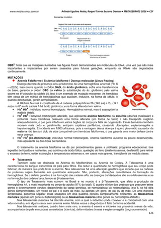 Arlindo Ugulino Netto; Raquel Torres Bezerra Dantas ● MEDRESUMOS 2016 ● CEF
126
www.medresumos.com.br
OBS
5
: Note que as mutações ilustradas nas figuras foram demonstradas em moléculas de DNA, uma vez que são mais
importantes e impactantes por serem passados para futuras gerações, enquanto os RNAs são degradados
continuamente.
MUTAÇÕES
Anemia Falciforme / Siclemia falciforme / Doença molecular (Linus Pauling)
Doença decorre da presença e/ou predomínio de uma hemoglobina anormal (Hb S
- 22s). Isso ocorre quando o códon GAG, do ácido glutâmico, sofre uma transferencia
de base, gerando o códon GTG da valina (a substituição do ác. glutâmico pela valina
ocorre na 6ª posição da cadeia ). Isso é um exemplo de mutação missense. As hemácias
têm cerca de um milhão de hemoglobinas que auxiliam, inclusive, na forma da célula, e
quando defeituosas, geram complicações.
A Globina Normal é constituída de 4 cadeias polipeptídicas:2ß (146 aa) e 2 (141
aa) e no 6º aa da cadeia ß há ácido glutâmico, e na forma alterada tem valina.
 Hb
A
Hb
A
: indivíduo normal homozigoto. Hemoglobina normal, mas é susceptível a
malária (letal).
 Hb
S
Hb
S
: indivíduo homozigoto alterado, que apresenta anemia falciforme ou siclemia (doença molecular) e
profunda. Suas hemácias possuem uma forma alterada (em forma de foice) e não transporta oxigênio
adequadamente, o que gera infarto em vários órgãos do corpo por falta de oxigenação. Essas hemácias também
morrem mais cedo e, geralmente, entopem capilares periféricos, causando ulcerações, esplenomagalia e
hepatomegalia. É incidente em 1/600 africanos, pois a vantagem dessa doença é que o plasmódio causador da
malária não tem um ciclo de vida compatível com hemácias falciformes, o que garante uma maior defesa contra
essa doença.
 Hb
A
Hb
S
(co-dominância): indivíduo normal heterozigoto. Anemia falciforme ausente ou pouco desenvolvida,
mas apresenta os dois tipos de hemácia.
O tratamento da anemia falciforme se dá por procedimentos gerais e profilaxia: programa educacional, boa
ingestão de líquidos e nutrientes, uso contínuo de ácido fólico, quelação do ferro (desferrioxamina, desferal®) para retirar
o excesso de ferro, evitar exposição a temperaturas extremas e, em casos mais graves, transplante de medula óssea.
Talassemia
Também pode ser chamada de Anemia do Mediterrâneo ou Anemia de Cooley. A Talassemia é uma
característica do sangue transmitida de pais para filhos. Ela reduz a quantidade de hemoglobina que seu corpo pode
fabricar, de maneira que pode levar á anemia. Nas talassemias há uma alteração genética que impede que as cadeias
de proteínas sejam formadas em quantidade adequada. São, portanto, alterações quantitativas da formação da
hemoglobina. Se o defeito genético é na formação das cadeias alfa, as doenças daí derivadas são as α-talassemias e se
na formação das cadeias beta, temos as β-talassemias.
O tipo de Talassemia mais comum no Brasil e no mundo é a β-Talassemia, que afeta a produção de
hemoglobina A1, a mais importante no corpo do adulto (97% do total). O quadro clínico das pessoas que possuem estes
genes é extremamente variável dependendo da carga genética, se homozigótica ou heterozigótica, isto é, se há dois
genes comprometidos, um vindo do pai e o outro da mãe, ou apenas um gene, do pai ou da mãe. De uma maneira
simplificada, podemos separar estas situações em dois quadros clínicos completamente diferentes: as talassemias
menores (apenas um gene ou heterozigoto) ou as talassemias maiores (dois genes ou homozigoto afetado).
Nas talassemias menores há discreta anemia, com a qual o indivíduo pode conviver e é compatível com uma
vida normal ou em alguns casos nem anemia existe. Muitas vezes o diagnóstico é feito de forma acidental.
Nas talassemias maiores, quadro bem mais raro, a anemia é severa e inicia-se nos primeiros meses de vida,
acompanhada de pele e mucosas amareladas (icterícia), deformidades ósseas e esplenomegalia (baço aumentado).
 