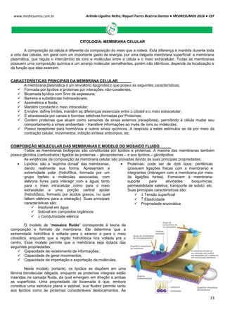 Arlindo Ugulino Netto; Raquel Torres Bezerra Dantas ● MEDRESUMOS 2016 ● CEF
13
www.medresumos.com.br
CITOLOGIA: MEMBRANA CELULAR
A composição da célula é diferente da composição do meio que a rodeia. Esta diferença é mantida durante toda
a vida das células, em geral com um importante gasto de energia, por uma delgada membrana superficial: a membrana
plasmática, que regula o intercâmbio de íons e moléculas entre a célula e o meio extracelular. Todas as membranas
possuem uma composição química e um arranjo molecular semelhantes, porém não idênticos, depende da localização e
da função que elas exercem.
CARACTERÍSTICAS PRINCIPAIS DA MEMBRANA CELULAR
A membrana plasmática é um envoltório lipoproteico que possui as seguintes características:
 Formada por lipídios e proteínas por interações não-covalentes;
 Bicamada lipídica com 5nm de espessura;
 Barreira a substâncias hidrossolúveis;
 Assimétrica e fluida;
 Mantém constante o meio intracelular;
 Envolve, define limites, mantém as diferenças essenciais entre o citosol e o meio extracelular;
 É atravessada por canais e bombas seletivas formadas por Proteínas;
 Contem proteínas que atuam como sensores de sinais externos (receptores), permitindo à célula mudar seu
comportamento a sinais ambientais – transfere informações ao invés de íons ou moléculas;
 Possui receptores para hormônios e outros sinais químicos. A resposta a estes estímulos se dá por meio da
contração celular, movimentos, inibição síntese anticorpos, etc.
COMPOSIÇÃO MOLECULAR DAS MEMBRANAS E MODELO DO MOSAICO FLUIDO
Todas as membranas biológicas são constituídas por lipídios e proteínas. A maioria das membranas também
possui glicídios (carboidratos) ligados às proteínas – glicoproteínas – e aos lipídios – glicolipídios.
As evidências da composição da membrana celular são provadas devido às suas principais propriedades:
 Lipídios: são a “espinha dorsal” das membranas,
dando realmente sua forma. Apresentam a
extremidade polar (hidrofílica, formada por um
grupo fosfato e moléculas associadas, com
elétrons livres para interagir com a água) tanto
para o meio intracelular como para o meio
extracelular e uma porção central apolar
(hidrofóbico, formado por ácidos graxos, no qual
faltam elétrons para a interação). Suas principais
características são:
 Insolúvel em água
 Solúvel em compostos orgânicos
  Condutividade elétrica
 Proteínas: pode ser de dois tipos: periféricas
(possuem ligações fracas com a membrana) e
integrantes (interagem com a membrana por meio
de ligações fortes). Fornecem à membrana:
suporte para atividades bioquímicas;
permeabilidade seletiva; transporte de soluto; etc.
Suas principais características são:
  Tensão superficial
  Elasticidade
 Propriedade enzimática
O modelo de “mosaico fluido” corresponde à teoria da
composição e formato da membrana. Ele determina que a
extremidade hidrofílica é voltada para o exterior e para o meio
citosólico, enquanto que a região hidrofóbica fica voltada pra o
centro. Esse modelo permite que a membrana seja dotada das
seguintes propriedades:
 Capacidade de recebimento de informações;
 Capacidade de gerar movimentos;
 Capacidade de importação e exportação de moléculas.
Neste modelo, portanto, os lipídios se dispõem em uma
lâmina bimolecular delgada, enquanto as proteínas integrais estão
inseridas na camada fluida, da qual emergem em direção a ambas
as superfícies. Uma propriedade da bicamada é que, embora
constitua uma estrutura plana e estável, sua fluidez permite tanto
aos lipídios como às proteínas consideráveis deslocamentos. As
 