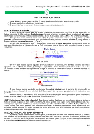 Arlindo Ugulino Netto; Raquel Torres Bezerra Dantas ● MEDRESUMOS 2016 ● CEF
130
www.medresumos.com.br
GENÉTICA: REGULAÇÃO GÊNICA
Jacob & Monod, ao estudarem bactérias E. coli da flora intestinal, chegaram a seguinte conclusão:
 Enzimas constitutivas: são sempre produzidas.
 Enzimas indutivas: só aumentam de concentração na presença do substrato.
REGULAÇÃO GÊNICA INDUTIVA
A regulação gênica indutiva pode ser provada no exemplo do metabolismo do açúcar lactose. A utilização da
lactose necessita de três enzimas: β-galactosidase (hidrolisa a lactose, formando glicose e galactose), permease
(proteína de membrana que permite a entrada de lactose dentro da célula) e a transacetilase (faz uma transacetilação).
Para produzir essas enzimas, existe uma série de genes necessários, como: gene regulador (i+), sítio
promotor (local onde a RNA polimerase se liga e que não é traduzido), um local chamado operador e, contiguamente a
esses dois últimos, os genes estruturais (z+, y+ e a+).
Em um meio sem lactose, o gene i+ é traduzido e produz uma proteína repressora, que se liga na região do
operador (bloqueando-o) e não permite que a RNA polimerase (que se liga no sítio promotor) traduza os genes
estruturais.
Em meio com lactose, o gene regulador continua produzindo o repressor, mas devido a presença da lactose
(graças à ação do isômero alo-lactose), que se liga ao repressor e o inativa. Com isso, o repressor, inativo, não se liga
ao operador. Então, a enzima RNA polimerase se liga ao promotor e continua traduzindo as enzimas indutivas da
lactose.
É esse tipo de enzima que pode ser chamada de enzima indutiva (que só aumenta de concentração na
presença do substrato), pois é esse substrato (o indutor) que inibe a proteína que possivelmente inativaria a sua
produção.
Além do indutor, é necessária a ação de outras duas substâncias para a tradução desses genes pela enzima
RNA polimerase: o AMPcíclico e a CAP (proteína de atividade catabólica).
OBS
1
: Efeito glicose (Repressão catabólica): Quando uma bactéria é aplicada em um meio com glicose e lactose, a
bactéria vai usar o açúcar de mais fácil metabolismo, no caso a glicose, para depois usar a lactose (disacarídeo). Isso
ocorre porque a glicose é metabolizada por um catabólito x, que inibe a transformação do ATP em AMPc por bloqueio da
adenilil ciclase. Sem AMPc, a enzima RNA polimerase não produz as enzimas indutivas (dos genes estruturais) e não
consegue quebrar a lactose. Só depois que a glicose acaba, a bactéria inicia a utilizar lactose e a sintetizar as enzimas
β-galactosidase, permease e transacetilase.
REGULAÇÃO INDUTIVA POR SUPER-REPRESSOR
É possível, através do mecanismo de conjugação, duas bactérias trocarem seus materiais genéticos. A bactéria
que transfere seu plasmídeo (f+) passa para uma sem esse DNA circular (f-). Quando o plasmídeo recebido pela
bactéria f- possui uma sequência genética semelhante ao seu material genético original, diz-se que a região semelhante
é uma região merozigoto, apresentando um caráter diploide (2n).
 