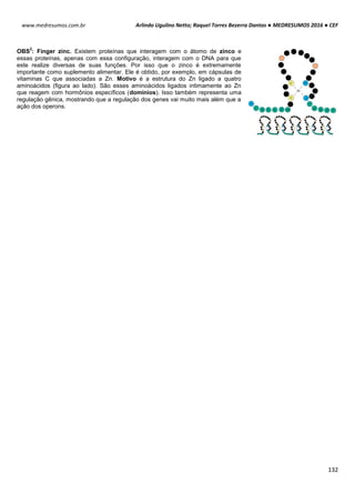 Arlindo Ugulino Netto; Raquel Torres Bezerra Dantas ● MEDRESUMOS 2016 ● CEF
132
www.medresumos.com.br
OBS
2
: Finger zinc. Existem proteínas que interagem com o átomo de zinco e
essas proteínas, apenas com essa configuração, interagem com o DNA para que
este realize diversas de suas funções. Por isso que o zinco é extremamente
importante como suplemento alimentar. Ele é obtido, por exemplo, em cápsulas de
vitaminas C que associadas a Zn. Motivo é a estrutura do Zn ligado a quatro
aminoácidos (figura ao lado). São esses aminoácidos ligados intimamente ao Zn
que reagem com hormônios específicos (domínios). Isso também representa uma
regulação gênica, mostrando que a regulação dos genes vai muito mais além que a
ação dos operons.
 