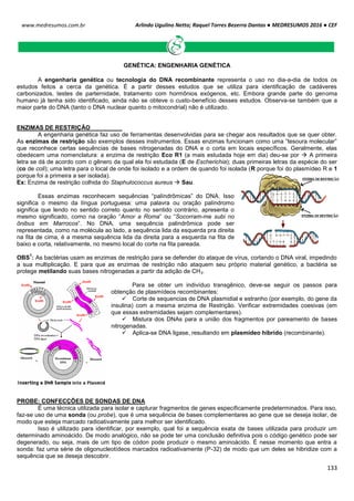 Arlindo Ugulino Netto; Raquel Torres Bezerra Dantas ● MEDRESUMOS 2016 ● CEF
133
www.medresumos.com.br
GENÉTICA: ENGENHARIA GENÉTICA
A engenharia genética ou tecnologia do DNA recombinante representa o uso no dia-a-dia de todos os
estudos feitos a cerca da genética. É a partir desses estudos que se utiliza para identificação de cadáveres
carbonizados, testes de parternidade, tratamento com hormônios exógenos, etc. Embora grande parte do genoma
humano já tenha sido identificado, ainda não se obteve o custo-benefício desses estudos. Observa-se também que a
maior parte do DNA (tanto o DNA nuclear quanto o mitocondrial) não é utilizado.
ENZIMAS DE RESTRIÇÃO
A engenharia genética faz uso de ferramentas desenvolvidas para se chegar aos resultados que se quer obter.
As enzimas de restrição são exemplos desses instrumentos. Essas enzimas funcionam como uma “tesoura molecular”
que reconhece certas sequências de bases nitrogenadas do DNA e o corta em locais específicos. Geralmente, elas
obedecem uma nomenclatura: a enzima de restrição Eco R1 (a mais estudada hoje em dia) deu-se por  A primeira
letra se dá de acordo com o gênero da qual ela foi estudada (E de Escherichia); duas primeiras letras da espécie do ser
(co de coli); uma letra para o local de onde foi isolado e a ordem de quando foi isolada (R porque foi do plasmídeo R e 1
porque foi a primeira a ser isolada).
Ex: Enzima de restrição colhida do Staphulococcus aureus  Sau.
Essas enzimas reconhecem sequências “palíndrômicas” do DNA. Isso
significa o mesmo da língua portuguesa: uma palavra ou oração palíndromo
significa que lendo no sentido correto quanto no sentido contrário, apresenta o
mesmo significado, como na oração “Amor a Roma” ou “Socorram-me subi no
ônibus em Marrocos”. No DNA, uma sequência palindrômica pode ser
representada, como na molécula ao lado, a sequência lida da esquerda pra direita
na fita de cima, é a mesma sequência lida da direita para a esquerda na fita de
baixo e corta, relativamente, no mesmo local do corte na fita pareada.
OBS
1
: As bactérias usam as enzimas de restrição para se defender do ataque de vírus, cortando o DNA viral, impedindo
a sua multiplicação. E para que as enzimas de restrição não ataquem seu próprio material genético, a bactéria se
protege metilando suas bases nitrogenadas a partir da adição de CH3.
Para se obter um indivíduo transgênico, deve-se seguir os passos para
obtenção de plasmídeos recombinantes:
 Corte de sequencias de DNA plasmidial e estranho (por exemplo, do gene da
insulina) com a mesma enzima de Restrição. Verificar extremidades coesivas (em
que essas extremidades sejam complementares).
 Mistura dos DNAs para a união dos fragmentos por pareamento de bases
nitrogenadas.
 Aplica-se DNA ligase, resultando em plasmídeo híbrido (recombinante).
PROBE: CONFECÇÕES DE SONDAS DE DNA
É uma técnica utilizada para isolar e capturar fragmentos de genes especificamente predeterminados. Para isso,
faz-se uso de uma sonda (ou probe), que é uma sequência de bases complementares ao gene que se deseja isolar, de
modo que esteja marcado radioativamente para melhor ser identificado.
Isso é utilizado para identificar, por exemplo, qual foi a sequência exata de bases utilizada para produzir um
determinado aminoácido. De modo analógico, não se pode ter uma conclusão definitiva pois o código genético pode ser
degenerado, ou seja, mais de um tipo de códon pode produzir o mesmo aminoácido. É nesse momento que entra a
sonda: faz uma série de oligonucleotídeos marcados radioativamente (P-32) de modo que um deles se hibridize com a
sequência que se deseja descobrir.
 