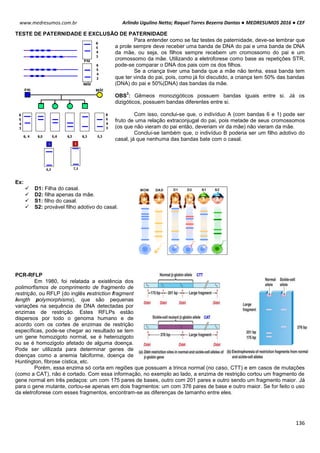 Arlindo Ugulino Netto; Raquel Torres Bezerra Dantas ● MEDRESUMOS 2016 ● CEF
136
www.medresumos.com.br
TESTE DE PATERNIDADE E EXCLUSÃO DE PATERNIDADE
Para entender como se faz testes de paternidade, deve-se lembrar que
a prole sempre deve receber uma banda de DNA do pai e uma banda de DNA
da mãe, ou seja, os filhos sempre recebem um cromossomo do pai e um
cromossomo da mãe. Utilizando a eletroforese como base as repetições STR,
pode-se comparar o DNA dos pais com os dos filhos.
Se a criança tiver uma banda que a mãe não tenha, essa banda tem
que ter vinda do pai, pois, como já foi discutido, a criança tem 50% das bandas
(DNA) do pai e 50%(DNA) das bandas da mãe.
OBS
3
: Gêmeos monozigóticos possuem bandas iguais entre si. Já os
dizigóticos, possuem bandas diferentes entre si.
Com isso, conclui-se que, o indivíduo A (com bandas 6 e 1) pode ser
fruto de uma relação extraconjugal do pai, pois metade de seus cromossomos
(os que não vieram do pai então, deveriam vir da mãe) não vieram da mãe.
Conclui-se também que, o indivíduo B poderia ser um filho adotivo do
casal, já que nenhuma das bandas bate com o casal.
Ex:
 D1: Filha do casal.
 D2: filha apenas da mãe.
 S1: filho do casal.
 S2: provável filho adotivo do casal.
PCR-RFLP
Em 1980, foi relatada a existência dos
polimorfismos de comprimento de fragmento de
restrição, ou RFLP (do inglês restriction fragment
length polymorphisms), que são pequenas
variações na sequência de DNA detectadas por
enzimas de restrição. Estes RFLPs estão
dispersos por todo o genoma humano e de
acordo com os cortes de enzimas de restrição
específicas, pode-se chegar ao resultado se tem
um gene homozigoto normal, se é heterozigoto
ou se é homozigoto afetado de alguma doença.
Pode ser utilizada para determinar genes de
doenças como a anemia falciforme, doença de
Huntington, fibrose cística, etc.
Porém, essa enzima só corta em regiões que possuam a trinca normal (no caso, CTT) e em casos de mutações
(como a CAT), não é cortado. Com essa informação, no exemplo ao lado, a enzima de restrição cortou um fragmento de
gene normal em três pedaços: um com 175 pares de bases, outro com 201 pares e outro sendo um fragmento maior. Já
para o gene mutante, cortou-se apenas em dois fragmentos: um com 376 pares de base e outro maior. Se for feito o uso
da eletroforese com esses fragmentos, encontram-se as diferenças de tamanho entre eles.
 