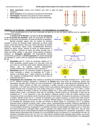 Arlindo Ugulino Netto; Raquel Torres Bezerra Dantas ● MEDRESUMOS 2016 ● CEF
139
www.medresumos.com.br
 Gene dominante: produz uma proteína que inibe a ação do gene
recessivo.
 Gene recessivo: só se expressa na ausência do dominante.
 Homozigoto: indivíduos com genes de mesmo potencial.
 Heterozigoto: indivíduos com genes de potencial diferente.
PRIMEIRA LEI DE MENDEL / MONOHIBRIDISMO / LEI FUNDAMENTAL DA GENÉTICA
“Toda característica de um ser vivo é derivada da ação de um par de fatores (genes) que se segregam na
formação dos gametas”.
A primeira lei de Mendel, chamada de lei da segregação
ou lei da pureza dos gametas, pode ser enunciada da seguinte
forma: na formação dos gametas, os pares de fatores se segregam.
Mendel escolheu alguns pés de ervilha de semente
amarela e outros de semente verde, emasculou as flores ainda
jovens, ainda não-maduras. Para isso, retirou das flores as anteras
imaturas, tornando-as, desse modo, completamente femininas.
Depois de algum tempo, quando as flores se desenvolveram e
estavam maduras, polinizou as flores de ervilha amarela com o
pólen das flores verdes, e vice-versa. Essas plantas constituem,
portanto, as linhagens parentais. Os descendentes desses
cruzamentos constituem a primeira geração em estudo designada
por geração F¹, assim como as seguintes são designadas por F²,
F³, etc.
 Resultados em F¹: Todas as sementes obtidas em F¹,
foram amarelas, portanto iguais a um dos pais. Uma vez
que todas as sementes eram iguais, Mendel plantou-as e
deixou que as plantas quando florescessem,
autofecundassem-se, produzindo assim a geração F².
 Resultados em F²: As sementes obtidas na geração F²
foram amarelas e verdes, na proporção de 3 para 1,
sempre 3 amarelas para 1 verde. Inclusive na análise de
dois caráteres simultaneamente, Mendel sempre caía na
proporção final de 3:1.
 Interpretação dos resultados: Para explicar a ocorrência de somente sementes amarelas em F¹ os dois tipos
em F², Mendel começou admitindo a existência de fatores (que mais tarde se chamariam genes) que
passassem dos pais para os filhos por meio dos gametas. Cada fator seria responsável pelo aparecimento de
um caráter. Assim, existiria um fator que condiciona o caráter amarelo e que podemos representar por V
(maiúsculo), e um fator que condiciona o caráter verde e que podemos representar por v (minúsculo). Quando a
ervilha amarela pura é cruzada com uma ervilha verde pura, o híbrido F¹ recebe o fator V e o fator v, sendo
portanto, portador de ambos os fatores. As ervilhas obtidas em F¹ eram todas amarelas, isso quer dizer que,
embora tendo o fator v (minúsculo), esse não se manifestou. Mendel chamou de "dominante" o fator que se
manifesta em F¹, e de "recessivo" o que não aparece. Utiliza-se sempre a letra do caráter recessivo para
representar ambos os caráteres, sendo maiúscula a letra do dominante e minúscula a do recessivo. Continuando
a análise, Mendel contou em F², o número de indivíduos com caráter recessivo, e verificou que eles ocorrem
sempre na proporção de 3 dominantes para 1 recessivo. Mendel chegou a conclusão que o fator para verde só
se manifesta em individuos puros, ou seja com ambos os fatores iguais a v (minúsculo). Em F¹ as plantas
possuíam tanto os fatores V quanto o fator v sendo, assim, necessariamente amarelas. Podemos representar os
indivíduos da geração F¹ como Vv (heterozigoto, e, naturalmente, dominante). Logo para poder formar indivíduos
vv (homozigotos recessivos) na geração F² os gametas formados na fecundação só poderiam ser vv. Esse fato
não seria possível se a geração desse origem a gametas com fatores iguais aos deles (AV). Isso só seria
possível se ao ocorrer a fecundação houvesse uma segregação dos fatores A e V presentes na geração F¹, esse
fatores seriam misturados entre os fatores A e V provenientes do pai e os fatores A e V provenientes da mãe. Os
possíveis resultados sendo: AA, AV, VA e VV. Esse fato foi posteriormente explicado pela meiose, que ocorre
durante a formação dos gametas. Mendel havia criado então sua teoria sobre a hereditariedade e da segregação
dos fatores.
 