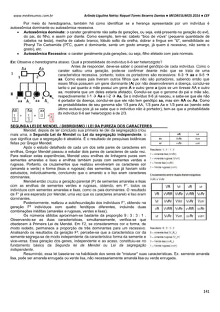 Arlindo Ugulino Netto; Raquel Torres Bezerra Dantas ● MEDRESUMOS 2016 ● CEF
141
www.medresumos.com.br
Por meio do heredograma, também há como identificar se a herança apresentada por um indivíduo é
autossômica dominante ou autossômica recessiva.
 Autossômica dominate: o carater geralmente não salta de gerações, ou seja, está presente na geração do avô,
do pai, do filho, e assim por diante. Como exemplo, tem-se: cabelo “bico de viúva” (pequena quantidade de
cabelos na testa), mecha de cabelo branco, lóbulo solto da orelha, dobrar a língua em “U”, sensibilidade ao
Phenyl Tio Carbamida (PTC, quem é dominante, sente um gosto amargo, já quem é recessivo, não sente o
gosto), etc.
 Autossômica Recessiva: o carater geralmente pula gerações, ou seja, filho afetado com pais normais.
Ex: Observe o heredograma abaixo. Qual a probabilidade do indivíduo II-6 ser heterozigoto?
Antes de responder, deve-se saber o possível genótipo de cada indivíduo. Como o
carater saltou uma geração, pode-se confirmar deante mão que se trata de uma
característica recessiva, portanto, todos os portadores são recessivos: II-3  aa e II-5 
aa. Como esses pais tiveram outros filhos que não são portadores, sabendo então que
esses filhos possuem um gene dominante (A) por não desenvolverem a doença, conclui-se
tanto o pai quanto a mãe possui um gene A e outro gene a (pois se um tivesse AA e outro
aa, mostraria que um deles estaria afetado). Conclui-se que o genoma do pai e mãe são,
respectivamente: I-1  Aa e I-2  Aa. Se o indivíduo II-6 já nasceu, e sabe-se que ele não
é portador da doença, conclui-se que ele não tem genótipo aa, mas sim AA ou Aa. Como
as probabilidades de seu genoma são 1/3 para AA, 1/3 para Aa e 1/3 para aa (sendo este
último excluso pois já se sabe que o indivíduo não é portador), tem-se que a probabilidade
do indivíduo II-6 ser heterozigoto é de 2/3.
SEGUNDA LEI DE MENDEL / DIIBRIDISMO / LEI DA PUREZA DOS CARACTERES
Mendel, depois de ter concluido sua primeira lei (lei da segregação) criou
mais uma, a Segunda Lei de Mendel ou Lei da segregação independente, o
que significa que a segregação é aleatória. É o resultado de pesquisas botânicas
feitas por Gregor Mendel.
Após o estudo detalhado de cada um dos sete pares de caracteres em
ervilhas, Gregor Mendel passou a estudar dois pares de caracteres de cada vez.
Para realizar estas experiências, Mendel usou ervilhas de linhagens puras com
sementes amarelas e lisas e ervilhas também puras com sementes verdes e
rugosas. Portanto, os cruzamentos que realizou envolveram os caracteres cor
(amarela e verde) e forma (lisas e rugosas) das sementes, que já haviam sido
estudados, individualmente, concluindo que o amarelo e o liso eram caracteres
dominantes.
Mendel então cruzou a geração parental (P) de sementes amarelas e lisas
com as ervilhas de sementes verdes e rugosas, obtendo, em F¹, todos os
indivíduos com sementes amarelas e lisas, como os pais dominantes. O resultado
de F¹ já era esperado por Mendel, uma vez que os caracteres amarelo e liso eram
dominantes.
Posteriormente, realizou a autofecundação dos indivíduos F¹, obtendo na
geração F² indivíduos com quatro fenótipos diferentes, incluindo duas
combinações inéditas (amarelas e rugosas, verdes e lisas).
Os números obtidos aproximam-se bastante da proporção 9 : 3 : 3 : 1 .
Observando-se as duas características, simultaneamente, verifica-se que
obedecem à Primeira Lei de Mendel. Em F2, se considerarmos cor e forma, de
modo isolado, permanece a proporção de três dominantes para um recessivo.
Analisando os resultados da geração F², percebe-se que a característica cor da
semente segrega-se de modo independente da característica forma da semente e
vice-versa. Essa geração dos genes, independente e ao acaso, constituiu-se no
fundamento básico da Segunda lei de Mendel ou Lei da segregação
independente.
Resumindo, essa lei baseia-se na habilidade dos seres de "misturar" suas características. Ex: semente amarela
lisa, pode ser amarela enrugada ou verde lisa, não necessariamente amarela lisa ou verde enrugada.
 
