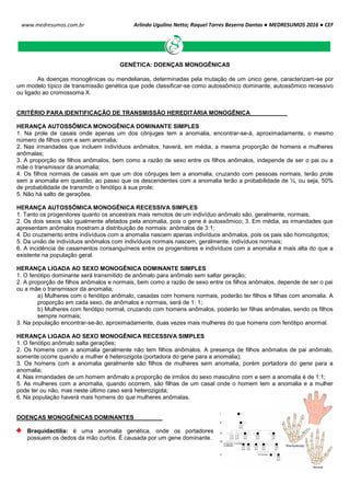 Arlindo Ugulino Netto; Raquel Torres Bezerra Dantas ● MEDRESUMOS 2016 ● CEF
142
www.medresumos.com.br
GENÉTICA: DOENÇAS MONOGÊNICAS
As doenças monogênicas ou mendelianas, determinadas pela mutação de um único gene, caracterizam-se por
um modelo típico de transmissão genética que pode classificar-se como autossômico dominante, autossômico recessivo
ou ligado ao cromossoma X.
CRITÉRIO PARA IDENTIFICAÇÃO DE TRANSMISSÃO HEREDITÁRIA MONOGÊNICA
HERANÇA AUTOSSÔMICA MONOGÊNICA DOMINANTE SIMPLES
1. Na prole de casais onde apenas um dos cônjuges tem a anomalia, encontrar-se-á, aproximadamente, o mesmo
número de filhos com e sem anomalia;
2. Nas irmandades que incluem indivíduos anômalos, haverá, em média, a mesma proporção de homens e mulheres
anômalas;
3. A proporção de filhos anômalos, bem como a razão de sexo entre os filhos anômalos, independe de ser o pai ou a
mãe o transmissor da anomalia;
4. Os filhos normais de casais em que um dos cônjuges tem a anomalia, cruzando com pessoas normais, terão prole
sem a anomalia em questão, ao passo que os descendentes com a anomalia terão a probabilidade de ½, ou seja, 50%
de probabilidade de transmitir o fenótipo à sua prole;
5. Não há salto de gerações.
HERANÇA AUTOSSÔMICA MONOGÊNICA RECESSIVA SIMPLES
1. Tanto os progenitores quanto os ancestrais mais remotos de um indivíduo anômalo são, geralmente, normais;
2. Os dois sexos são igualmente afetados pela anomalia, pois o gene é autossômico; 3. Em média, as irmandades que
apresentam anômalos mostram a distribuição de normais: anômalos de 3:1;
4. Do cruzamento entre indivíduos com a anomalia nascem apenas indivíduos anômalos, pois os pais são homozigotos;
5. Da união de indivíduos anômalos com indivíduos normais nascem, geralmente, indivíduos normais;
6. A incidência de casamentos consanguíneos entre os progenitores e indivíduos com a anomalia é mais alta do que a
existente na população geral.
HERANÇA LIGADA AO SEXO MONOGÊNICA DOMINANTE SIMPLES
1. O fenótipo dominante será transmitido de anômalo para anômalo sem saltar geração;
2. A proporção de filhos anômalos e normais, bem como a razão de sexo entre os filhos anômalos, depende de ser o pai
ou a mãe o transmissor da anomalia;
a) Mulheres com o fenótipo anômalo, casadas com homens normais, poderão ter filhos e filhas com anomalia. A
proporção em cada sexo, de anômalos e normais, será de 1: 1;
b) Mulheres com fenótipo normal, cruzando com homens anômalos, poderão ter filhas anômalas, sendo os filhos
sempre normais;
3. Na população encontrar-se-ão, aproximadamente, duas vezes mais mulheres do que homens com fenótipo anormal.
HERANÇA LIGADA AO SEXO MONOGÊNICA RECESSIVA SIMPLES
1. O fenótipo anômalo salta gerações;
2. Os homens com a anomalia geralmente não tem filhos anômalos. A presença de filhos anômalos de pai anômalo,
somente ocorre quando a mulher é heterozigota (portadora do gene para a anomalia);
3. Os homens com a anomalia geralmente são filhos de mulheres sem anomalia, porém portadora do gene para a
anomalia;
4. Nas irmandades de um homem anômalo a proporção de irmãos do sexo masculino com e sem a anomalia é de 1:1;
5. As mulheres com a anomalia, quando ocorrem, são filhas de um casal onde o homem tem a anomalia e a mulher
pode ter ou não, mas neste último caso será heterozigota;
6. Na população haverá mais homens do que mulheres anômalas.
DOENÇAS MONOGÊNICAS DOMINANTES
Braquidactilia: é uma anomalia genética, onde os portadores
possuem os dedos da mão curtos. É causada por um gene dominante.
 