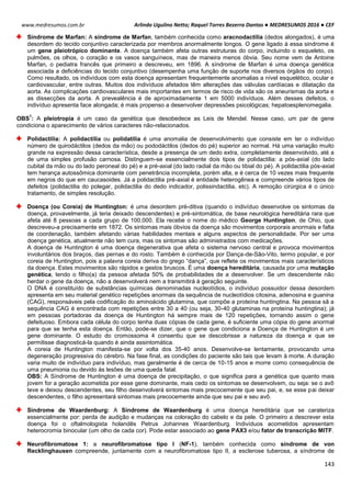 Arlindo Ugulino Netto; Raquel Torres Bezerra Dantas ● MEDRESUMOS 2016 ● CEF
143
www.medresumos.com.br
Síndrome de Marfan: A síndrome de Marfan, também conhecida como aracnodactilia (dedos alongados), é uma
desordem do tecido conjuntivo caracterizada por membros anormalmente longos. O gene ligado à essa sindrome é
um gene pleiotrópico dominante. A doença também afeta outras estruturas do corpo, incluindo o esqueleto, os
pulmões, os olhos, o coração e os vasos sanguíneos, mas de maneira menos óbvia. Seu nome vem de Antoine
Marfan, o pediatra francês que primeiro a descreveu, em 1896. A síndrome de Marfan é uma doença genética
associada a deficiências do tecido conjuntivo (desempenha uma função de suporte nos diversos órgãos do corpo).
Como resultado, os indivíduos com esta doença apresentam frequentemente anomalias a nível esquelético, ocular e
cardiovascular, entre outras. Muitos dos indivíduos afetados têm alterações das válvulas cardíacas e dilatação da
aorta. As complicações cardiovasculares mais importantes em termos de risco de vida são os aneurismas da aorta e
as dissecções da aorta. A prevealência é de aproximadamente 1 em 5000 indivíduos. Além desses defeitos, o
indivíduo apresenta face alongada; é mais propenso a desenvolver depressões psicológicas; hepatoesplenomegalia.
OBS
1
: A pleiotropia é um caso da genética que desobedece as Leis de Mendel. Nesse caso, um par de gene
condiciona o aparecimento de vários caracteres não-relacionados.
Polidactilia: A polidactilia ou polidatilia é uma anomalia de desenvolvimento que consiste em ter o indivíduo
número de quirodáctilos (dedos da mão) ou pododáctilos (dedos do pé) superior ao normal. Há uma variação muito
grande na expressão dessa característica, desde a presença de um dedo extra, completamente desenvolvido, até a
de uma simples profusão carnosa. Distinguem-se essencialmente dois tipos de polidactilia: a pós-axial (do lado
cubital da mão ou do lado peroneal do pé) e a pré-axial (do lado radial da mão ou tibial do pé). A polidactilia pós-axial
tem herança autossômica dominante com penetrância incompleta, porém alta, e é cerca de 10 vezes mais frequente
em negros do que em caucasoides. Já a polidactilia pré-axial é entidade heterogênea e compreende vários tipos de
defeitos (polidactilia do polegar, polidactilia do dedo indicador, polissindactilia, etc). A remoção cirúrgica é o único
tratamento, de simples resolução.
Doença (ou Coreia) de Huntington: é uma desordem pré-ditiva (quando o indivíduo desenvolve os sintomas da
doença, provavelmente, já teria deixado descendentes) e pré-sintomática, de base neurológica hereditária rara que
afeta até 8 pessoas a cada grupo de 100.000. Ela recebe o nome do médico George Huntington, de Ohio, que
descreveu-a precisamente em 1872. Os sintomas mais óbvios da doença são movimentos corporais anormais e falta
de coordenação, também afetando várias habilidades mentais e alguns aspectos de personalidade. Por ser uma
doença genética, atualmente não tem cura, mas os sintomas são administrados com medicações.
A doença de Huntington é uma doença degenerativa que afeta o sistema nervoso central e provoca movimentos
involuntários dos braços, das pernas e do rosto. Também é conhecida por Dança-de-São-Vito, termo popular, e por
coreia de Huntington, pois a palavra coreia deriva do grego “dança”, que reflete os movimentos mais característicos
da doença. Estes movimentos são rápidos e gestos bruscos. É uma doença hereditária, causada por uma mutação
genética, tendo o filho(a) da pessoa afetada 50% de probabilidades de a desenvolver. Se um descendente não
herdar o gene da doença, não a desenvolverá nem a transmitirá à geração seguinte.
O DNA é constituído de substâncias químicas denominadas nucleotídios, o indivíduo possuidor dessa desordem
apresenta em seu material genético repetições anormais da sequência de nucleotídios citosina, adenosina e guanina
(CAG), responsáveis pela codificação do aminoácido glutamina, que compõe a proteína huntingtina. Na pessoa sã a
sequência CAG é encontrada com repetições entre 30 a 40 (ou seja, 30-40 glutaminas na proteína huntingtina); já
em pessoas portadoras da doença de Huntington há sempre mais de 120 repetições, tornando assim o gene
defeituoso. Embora cada célula do corpo tenha duas cópias de cada gene, é suficiente uma cópia do gene anormal
para que se tenha esta doença. Então, pode-se dizer, que o gene que condiciona a Doença de Huntington é um
gene dominante. O estudo do cromossoma 4 consentiu que se descobrisse a natureza da doença e que se
permitisse diagnosticá-la quando é ainda assintomática.
A coreia de Huntington manifesta-se por volta dos 35-40 anos. Desenvolve-se lentamente, provocando uma
degeneração progressiva do cérebro. Na fase final, as condições do paciente são tais que levam à morte. A duração
varia muito de indivíduo para indivíduo, mas geralmente é de cerca de 10-15 anos e morre como consequência de
uma pneumonia ou devido às lesões de uma queda fatal.
OBS: A Síndrome de Huntington é uma doença de precipitação, o que significa para a genética que quanto mais
jovem for a geração acometida por esse gene dominante, mais cedo os sintomas se desenvolvem, ou seja: se o avô
teve e deixou descendentes, seu filho desenvolverá sintomas mais precocemente que seu pai, e, se esse pai deixar
descendentes, o filho apresentará sintomas mais precocemente ainda que seu pai e seu avô.
Síndrome de Waardenburg: A Síndrome de Waardenburg é uma doença hereditária que se carateriza
essencialmente por: perda de audição e mudanças na coloração do cabelo e da pele. O primeiro a descrever esta
doença foi o oftalmologista holandês Petrus Johannes Waardenburg. Indivíduos acometidos apresentam
heterocromia binocular (um olho de cada cor). Pode estar associado ao gene PAX3 e/ou fator de transcrição MITF.
Neurofibromatose 1: a neurofibromatose tipo I (NF-1), também conhecida como síndrome de von
Recklinghausen compreende, juntamente com a neurofibromatose tipo II, a esclerose tuberosa, a síndrome de
 