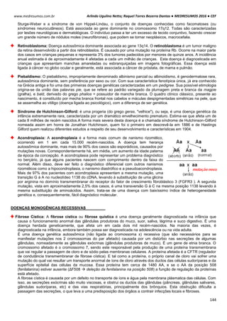 Arlindo Ugulino Netto; Raquel Torres Bezerra Dantas ● MEDRESUMOS 2016 ● CEF
144
www.medresumos.com.br
Sturge-Weber e a síndrome de von Hippel-Lindau, o conjunto de doenças conhecidas como facomatoses (ou
síndromes neurocutâneos). Está associada ao gene dominante no cromossomo 17q12. Todas são caracterizadas
por lesões neurológicas e dermatológicas. O indivíduo passa a ter um excesso de tecido conjuntivo, fazendo crescer
um grande número de nódulos moles (neurofibronas), que podem se tornar neoplásicos, macrocefalia.
Retinoblastoma: Doença autossômica dominante associada ao gene 13q14. O retinoblastoma é um tumor maligno
da retina desenvolvido a partir dos retinoblastos. É causado por uma mutação na proteína Rb. Ocorre na maior parte
dos casos em crianças pequenas e representa 3% dos tumores padecidos por menores de quinze anos. A incidência
anual estimada é de aproximadamente 4 afetadas a cada um milhão de crianças. Esta doença é diagnosticada em
crianças que apresentam manchas amareladas ou esbranquiçadas em imagens fotográficas. Essa doença está
ligada à câncer no globo ocular e geralmente, está associada a câncer de próstata, de mama e pulmão.
Piebaldismo: O piebaldismo, impropriamente denominado albinismo parcial ou albinoidismo, é genodermatose rara,
autossômica dominante, sem preferência por sexo ou cor. Com sua característica fenotípica única, já era conhecido
na Grécia antiga e foi uma das primeiras doenças genéticas caracterizadas em um pedigree. Sua possível etimologia
origina-se da união das palavras pie, que se refere ao padrão variegado da plumagem preta e branca da magpie
(gralha), e bald, derivado do grego phalios = possuidor de mancha branca. O quadro clínico clássico, presente ao
nascimento, é constituído por mecha branca frontal nos cabelos e máculas despigmentadas simétricas na pele, que
se assemelha ao vitiligo (doença ligada ao psicológico), com a diferença de ser genética.
Síndrome de Hutchinson-Gilford: é uma progeria (do grego geras, "velhice"), ou seja, é uma doença genética da
infância extremamente rara, caracterizada por um dramático envelhecimento prematuro. Estima-se que afeta um de
cada 8 milhões de recém nascidos.A forma mais severa desta doença é a chamada síndrome de Hutchinson-Gilford
nomeada assim em honra de Jonathan Hutchinson, quem foi o primeiro em descrevê-la em 1886 e de Hastings
Gilford quem realizou diferentes estudos a respeito de seu desenvolvimento e características em 1904.
Acondroplasia: A acondroplasia é a forma mais comum de nanismo rizomélico,
ocorrendo em 1 em cada 15.000 recém-nascidos. A doença tem herança
autossômica dominante, mas mais de 90% dos casos são esporádicos, causados por
mutações novas. Correspondentemente há, em média, um aumento da idade paterna
da época da concepção. A acondroplasia pode representar um problema diagnóstico
no berçário, já que alguns pacientes nascem com comprimento dentro da faixa do
normal. Além disso, deve ser feito o diagnóstico diferencial com outros nanismos
rizomélicos como a hipocondroplasia, o nanismo diastrófico e a pseudoacondroplasia.
Mais de 97% dos pacientes com acondroplasia apresentam a mesma mutação, uma
transição G à A no nucleotídeo 1138 do cDNA, levando à substituição de uma glicina
por arginina no domínio transmembranar do receptor do fator de crescimento fibroblástico 3 (FGFR3 ). A segunda
mutação, vista em aproximadamente 2,5% dos casos, é uma transversão G à C na mesma posição 1138 levando à
mesma substituição de aminoácidos. Assim, trata-se de uma doença com baixíssimo índice de heterogeneidade
genética e, consequentemente, fácil diagnóstico molecular.
DOENÇAS MONOGÊNICAS RECESSIVAS
Fibrose Cística: A fibrose cística ou fibrose quística é uma doença geralmente diagnosticada na infância que
causa o funcionamento anormal das glândulas produtoras do muco, suor, saliva, lágrima e suco digestivo. É uma
doença herdada geneticamente, que afeta um em cada dois mil recém-nascidos. Na maioria das vezes, é
diagnosticada na infância, embora também possa ser diagnosticada na adolescência ou na vida adulta.
É uma doença genética autossômica (não ligada ao cromossoma x) recessiva (que são necessários para se
manifestar mutações nos 2 cromossomas do par afetado) causada por um distúrbio nas secreções de algumas
glândulas, nomeadamente as glândulas exócrinas (glândulas produtoras de muco). É um gene de etnia branca. O
cromossomo afetado é o cromossomo 7, sendo este responsável pela produção de uma proteína transmembrana
que vai regular a passagem de cloro e de sódio pelas membranas celulares. A proteína afetada é a CFTR (regulador
de condutância transmembranar de fibrose cística). E tal como a proteína, o próprio canal de cloro vai sofrer uma
mutação do qual vai resultar um transporte anormal de íons de cloro através dos ductos das células sudoríparas e da
superfície epitelial das células da mucosa. Essa proteína tem cerca de 1480 AA, e se o AA da posição 508
(fenilalanina) estiver ausente (ΔF508  deleção da fenilalanina na posição 508) a função de regulação da proteínas
está afetado.
A fibrose cística é causada por um defeito no transporte de íons e água pela membrana plásmatica das células. Com
isso, as secreções exócrinas são muito viscosas, e obstrui os ductos das glândulas (pâncreas, glândulas salivares,
glândulas sudoríparas, etc) e das vias respiratórias, principalmente dos brônquios. Esta obstrução dificulta a
passagem das secreções, o que leva a uma predisposição dos órgãos a contrair infecções locais e fibroses.
 