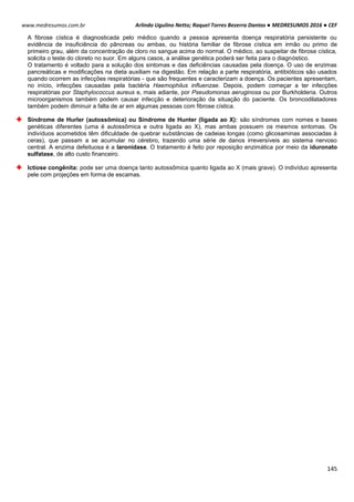 Arlindo Ugulino Netto; Raquel Torres Bezerra Dantas ● MEDRESUMOS 2016 ● CEF
145
www.medresumos.com.br
A fibrose cística é diagnosticada pelo médico quando a pessoa apresenta doença respiratória persistente ou
evidência de insuficiência do pâncreas ou ambas, ou história familiar de fibrose cística em irmão ou primo de
primeiro grau, além da concentração de cloro no sangue acima do normal. O médico, ao suspeitar de fibrose cística,
solicita o teste do cloreto no suor. Em alguns casos, a análise genética poderá ser feita para o diagnóstico.
O tratamento é voltado para a solução dos sintomas e das deficiências causadas pela doença. O uso de enzimas
pancreáticas e modificações na dieta auxiliam na digestão. Em relação a parte respiratória, antibióticos são usados
quando ocorrem as infecções respiratórias - que são frequentes e caracterizam a doença. Os pacientes apresentam,
no início, infecções causadas pela bactéria Haemophilus influenzae. Depois, podem começar a ter infecções
respiratórias por Staphylococcus aureus e, mais adiante, por Pseudomonas aeruginosa ou por Burkholderia. Outros
microorganismos também podem causar infecção e deterioração da situação do paciente. Os broncodilatadores
também podem diminuir a falta de ar em algumas pessoas com fibrose cística.
Síndrome de Hurler (autossômica) ou Síndrome de Hunter (ligada ao X): são síndromes com nomes e bases
genéticas diferentes (uma é autossômica e outra ligada ao X), mas ambas possuem os mesmos sintomas. Os
indivíduos acometidos têm dificuldade de quebrar substâncias de cadeias longas (como glicosaminas associadas à
ceras), que passam a se acumular no cérebro, trazendo uma série de danos irreversíveis ao sistema nervoso
central. A enzima defeituosa é a laronidase. O tratamento é feito por reposição enzimática por meio da iduronato
sulfatase, de alto custo financeiro.
Ictiose congênita: pode ser uma doença tanto autossômica quanto ligada ao X (mais grave). O indivíduo apresenta
pele com projeções em forma de escamas.
 