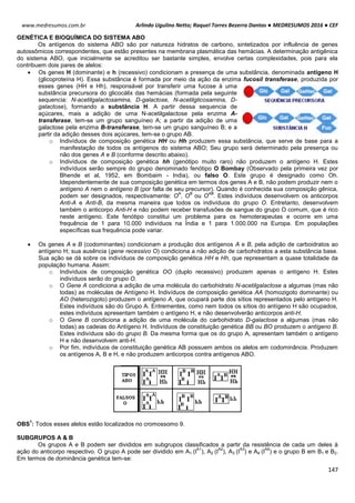 Arlindo Ugulino Netto; Raquel Torres Bezerra Dantas ● MEDRESUMOS 2016 ● CEF
147
www.medresumos.com.br
GENÉTICA E BIOQUÍMICA DO SISTEMA ABO
Os antígenos do sistema ABO são por natureza hidratos de carbono, sintetizados por influência de genes
autossômicos correspondentes, que estão presentes na membrana plasmática das hemácias. A determinação antigênica
do sistema ABO, que inicialmente se acreditou ser bastante simples, envolve certas complexidades, pois para ela
contribuem dois pares de alelos:
 Os genes H (dominante) e h (recessivo) condicionam a presença de uma substância, denominada antígeno H
(glicoproteína H). Essa substância é formada por meio da ação da enzima fucosil transferase, produzida por
esses genes (HH e Hh), responsável por transferir uma fucose à uma
substância precursora do glicocálix das hemácias (formada pela seguinte
sequencia: N-acetilgalactosamina, D-galactose, N-acetilglicosamina, D-
galactose), formando a substância H. A partir dessa sequencia de
açúcares, mais a adição de uma N-acetilgalactose pela enzima A-
transferase, tem-se um grupo sanguíneo A; a partir da adição de uma
galactose pela enzima B-transferase, tem-se um grupo sanguíneo B; e a
partir da adição desses dois açúcares, tem-se o grupo AB.
o Indivíduos de composição genética HH ou Hh produzem essa substância, que serve de base para a
manifestação de todos os antígenos do sistema ABO; Seu grupo será determinado pela presença ou
não dos genes A e B (conforme descrito abaixo).
o Indivíduos de composição genética hh (genótipo muito raro) não produzem o antígeno H. Estes
indivíduos serão sempre do grupo denominado fenótipo O Bombay (Observado pela primeira vez por
Bhende et al, 1952, em Bombaim - India), ou falso O. Este grupo é designado como Oh.
Idependentemente de sua composição genética em termos dos genes A e B, não podem produzir nem o
antígeno A nem o antígeno B (por falta de seu precursor). Quando é conhecida sua composição gênica,
podem ser designados, respectivamente: O
A
, O
B
ou O
AB
. Estes indivíduos desenvolvem os anticorpos
Anti-A e Anti-B, da mesma maneira que todos os indivíduos do grupo O. Entretanto, desenvolvem
também o anticorpo Anti-H e não podem receber transfusões de sangue do grupo O comum, que é rico
neste antígeno. Este fenótipo constitui um problema para os hemoterapeutas e ocorre em uma
frequência de 1 para 10.000 indivíduos na Índia e 1 para 1.000.000 na Europa. Em populações
específicas sua frequência pode variar.
 Os genes A e B (codominantes) condicionam a produção dos antígenos A e B, pela adição de carboidratos ao
antígeno H; sua ausência (gene recessivo O) condiciona a não adição de carbohidratos a esta substância base.
Sua ação se dá sobre os indivíduos de composição genética HH e Hh, que representam a quase totalidade da
população humana. Assim:
o Indivíduos de composição genética OO (duplo recessivo) produzem apenas o antígeno H. Estes
indivíduos serão do grupo O.
o O Gene A condiciona a adição de uma molécula do carbohidrato N-acetilgalactose a algumas (mas não
todas) as moléculas de Antígeno H. Indivíduos de composição genética AA (homozigoto dominante) ou
AO (heterozigoto) produzem o antígeno A, que ocupará parte dos sítios representados pelo antígeno H.
Estes indivíduos são do Grupo A. Entrementes, como nem todos os sítios do antígeno H são ocupados,
estes indivíduos apresentam também o antígeno H, e não desenvolverão anticorpos anti-H.
o O Gene B condiciona a adição de uma molécula do carbohidrato D-galactose a algumas (mas não
todas) as cadeias do Antígeno H. Indivíduos de constituição genética BB ou BO produzem o antígeno B.
Estes indivíduos são do grupo B. Da mesma forma que os do grupo A, apresentam também o antígeno
H e não desenvolvem anti-H.
o Por fim, indivíduos de constituição genética AB possuem ambos os alelos em codominância. Produzem
os antígenos A, B e H, e não produzem anticorpos contra antígenos ABO.
OBS
1
: Todos esses alelos estão localizados no cromossomo 9.
SUBGRUPOS A & B
Os grupos A e B podem ser divididos em subgrupos classificados a partir da resistência de cada um deles à
ação do anticorpo respectivo. O grupo A pode ser dividido em A1 (I
A1
), A2 (I
A2
), A3 (I
A3
) e A4 (I
A4
) e o grupo B em B1 e B2.
Em termos de dominância genética tem-se:
 