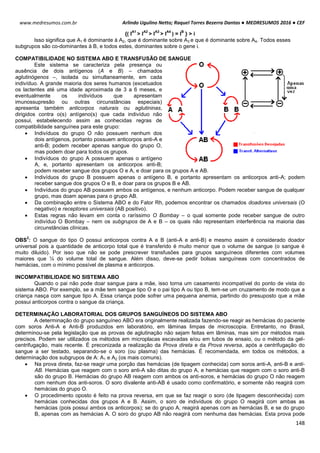 Arlindo Ugulino Netto; Raquel Torres Bezerra Dantas ● MEDRESUMOS 2016 ● CEF
148
www.medresumos.com.br
{( I
A1
> I
A2
> I
A3
> I
A4
) = I
B
} > i
Isso significa que A1 é dominante à A2, que é dominante sobre A3 e que é dominante sobre A4. Todos esses
subgrupos são co-dominantes à B, e todos estes, dominantes sobre o gene i.
COMPATIBILIDADE NO SISTEMA ABO E TRANSFUSÃO DE SANGUE
Este sistema se caracteriza pela presença ou
ausência de dois antígenos (A e B) – chamados
aglutinógenos –, isolada ou simultaneamente, em cada
indivíduo. A grande maioria dos seres humanos (excetuados
os lactentes até uma idade aproximada de 3 a 6 meses, e
eventualmente os indivíduos que apresentam
imunossupresão ou outras circunstâncias especiais)
apresenta também anticorpos naturais ou aglutininas,
dirigidos contra o(s) antígeno(s) que cada indivíduo não
possui, estabelecendo assim as conhecidas regras de
compatibilidade sanguínea para este grupo:
 Indivíduos do grupo O não possuem nenhum dos
dois antígenos, portanto possuem anticorpos anti-A e
anti-B; podem receber apenas sangue do grupo O,
mas podem doar para todos os grupos.
 Indivíduos do grupo A possuem apenas o antígeno
A, e, portanto apresentam os anticorpos anti-B;
podem receber sangue dos grupos O e A, e doar para os grupos A e AB.
 Indivíduos do grupo B possuem apenas o antígeno B, e portanto apresentam os anticorpos anti-A; podem
receber sangue dos grupos O e B, e doar para os grupos B e AB.
 Indivíduos do grupo AB possuem ambos os antígenos, e nenhum anticorpo. Podem receber sangue de qualquer
grupo, mas doam apenas para o grupo AB.
 Da combinação entre o Sistema ABO e do Fator Rh, podemos encontrar os chamados doadores universais (O
negativo) e receptores universais (AB positivo).
 Estas regras não levam em conta o raríssimo O Bombay – o qual somente pode receber sangue de outro
indivíduo O Bombay – nem os subgrupos de A e B – os quais não representam interferência na maioria das
circunstâncias clínicas.
OBS
2
: O sangue do tipo O possui anticorpos contra A e B (anti-A e anti-B) e mesmo assim é considerado doador
universal pois a quantidade de anticorpo total que é transferido é muito menor que o volume de sangue (o sangue é
muito diluido). Por isso que não se pode prescrever transfusões para grupos sanguíneos diferentes com volumes
maiores que ¼ do volume total de sangue. Além disso, deve-se pedir bolsas sanguíneas com concentrados de
hemácias, com o mínimo possível de plasma e anticorpos.
INCOMPATIBILIDADE NO SISTEMA ABO
Quando o pai não pode doar sangue para a mãe, isso torna um casamento incompatível do ponto de vista do
sistema ABO. Por exemplo, se a mãe tem sangue tipo O e o pai tipo A ou tipo B, tem-se um cruzamento de modo que a
criança nasça com sangue tipo A. Essa criança pode sofrer uma pequena anemia, partindo do presuposto que a mãe
possui anticorpos contra o sangue da criança.
DETERMINAÇÃO LABORATORIAL DOS GRUPOS SANGUÍNEOS DO SISTEMA ABO
A determinação do grupo sanguíneo ABO era originalmente realizada fazendo-se reagir as hemácias do paciente
com soros Anti-A e Anti-B produzidos em laboratório, em lâminas limpas de microscopia. Entretanto, no Brasil,
determinou-se pela legislação que as provas de aglutinação não sejam feitas em lâminas, mas sim por métodos mais
precisos. Podem ser utilizados os métodos em microplacas escavadas e/ou em tubos de ensaio, ou o método da gel-
centrifugação, mais recente. É preconizada a realização da Prova direta e da Prova reversa, após a centrifugação do
sangue a ser testado, separando-se o soro (ou plasma) das hemácias. É recomendada, em todos os métodos, a
determinação dos subgrupos de A: A1 e A2 (os mais comuns).
 Na prova direta, faz-se reagir uma porção das hemácias (de tipagem conhecida) com soros anti-A, anti-B e anti-
AB. Hemácias que reagem com o soro anti-A são ditas do grupo A, e hemácias que reagem com o soro anti-B
são do grupo B. Hemácias do grupo AB reagem com ambos os anti-soros, e hemácias do grupo O não reagem
com nenhum dos anti-soros. O soro divalente anti-AB é usado como confirmatório, e somente não reagirá com
hemácias do grupo O.
 O procedimento oposto é feito na prova reversa, em que se faz reagir o soro (de tipagem desconhecida) com
hemácias conhecidas dos grupos A e B. Assim, o soro de indivíduos do grupo O reagirá com ambas as
hemácias (pois possui ambos os anticorpos); se do grupo A, reagirá apenas com as hemácias B, e se do grupo
B, apenas com as hemácias A. O soro do grupo AB não reagirá com nenhuma das hemácias. Esta prova pode
 