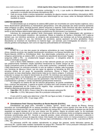 Arlindo Ugulino Netto; Raquel Torres Bezerra Dantas ● MEDRESUMOS 2016 ● CEF
149
www.medresumos.com.br
ser complementada pelo uso de hemácias conhecidas A1 e A2, o que auxilia na diferenciação destes dois
subgrupos e na solução das principais discrepâncias ABO.
 Caso as provas direta e reversa apresentem resultados de alguma maneira contraditórios (discrepância ABO),
deverão ser feitas investigações adicionais para determinação de sua causa, antes da liberação definitiva do
resultado do exame.
CARÁTER SECRETOR
Foi demonstrado que os antígenos do sistema ABO podem ser encontrados em outros líquidos orgânicos, sob a
forma álcool-solúvel (glicolipídica) ou hidrossolúvel (glicoproteica). Uma alta proporção dos seres humanos apresenta
estes antígenos na saliva, secreção lacrimal, plasma sanguíneo e esperma. Estes indivíduos são ditos secretores dos
antígenos ABO. Schiff e Sasaki (1932) determinaram que o fenótipo secretor é dominante em relação ao não secretor,
sendo os dois fenótipos determinados pelos genes autossômicoa Se (dominante) e se (recessivo).
Indivíduos de composição genética SeSe (Homozigoto dominante) e Sese (heterozigoto) são secretores e
indivíduos sese (Homozigoto recessivo), não secretores. Desde os trabalhos de Gardas e Koscielak (1971) sabe-se
também que, nos indivíduos secretores, os antígenos são apresentados nas hemácias sob as formas glicolipídica e
glicoproteica, ao passo em que, nos indivíduos não secretores, apenas aparecem na forma glicolipídica. Essas
descobertas se revestiram de importância na medicina legal - por exemplo, para investigações de estupros -, e em
estudos genético-antropológicos, bem como em algumas particularidades em hemoterapia.
FATOR RH
O fator Rh é um dos dois grupos de antígenos eritrocitários de maior importância
clínica, estando envolvido nas reações transfusionais hemolíticas e na Doença Hemolítica do
Recém-Nascido (DHRN ou Eritroblastose fetal). Sua deterninação, juntamente com a dos
antígenos pertencentes ao sistema ABO, no procedimento laboratorial denominado Tipagem
sanguínea (ABO e Rh) - ou simplesmente tipagem sanguínea - é obrigatória antes de
qualquer transfusão sanguínea.
Levin e Stone (1939) relataram o caso de um feto natimorto gerado por uma mulher
que posteriormente manifestou reação hemolítica transfusional ao receber sangue de seu
marido (compatível quanto ao sistema ABO, o único então conhecido). Landsteiner e Wiener
(1940) descreveram um anticorpo produzido no soro de coelhos e cobaias, pela imunização
com hemácias de Macacus rhesus, que era capaz de aglutinar as hemácias de 85% das
amostras obtidas de um grupo de caucasoides americanos. Wiener e Peters (1940)
aproximaram as duas observações, determinando tratar-se do mesmo antígeno. O anticorpo
produzido no sangue da cobaia foi denominado de anti-Rh. Os indivíduos que apresentavam
o fator Rh passaram a ser designados Rh
+
, o que geneticamente acreditava-se corresponder
aos genótipos RR ou Rr. Os indivíduos que não apresentam o fator Rh foram designados Rh
-
e apresentavam o genótipo rr, sendo considerados geneticamente recessivos.
Os antígenos do sistema Rh são de natureza glicoproteica, de grande variabilidade.
Com o avançar das pesquisas, o sistema se revelou na prática bem mais complexo do que a
tipificação simplesmente em Rh Positivo e Rh negativo. Hoje, conhecem-se mais de 40
antígenos diferentes pertencentes a este sistema.
 Fator Rh+: RR, Rr (85%). Possui o fator Rh e não produzem anticorpos Rh.
 Fator Rh-: rr (15%). Não possui o fator Rh e produzem anticorpos Rh.
O soro anti-D é usado para determinar o fator Rh (ver figura ao lado). O sangue que
não reage ao soro anti-D, é Rh-. O que reage, é Rh+.
Eritroblastose Fetal / Doença Hemolítica do Recém-Nascido (D.H.R.N.)
Eritroblastose (do grego eritro, "vermelho" e blastos, "germe", "broto") fetal, doença de Rhesus, doença
hemolítica por incompatibilidade Rh ou doença hemolítica do recém-nascido ocorre quando uma mãe de Rh- que já
tenha tido uma criança com Rh+ (ou que tenha tido contato com sangue Rh+, numa transfusão de sangue que não tenha
respeitado as regras devidas) dá à luz uma criança com Rh positivo. Depois do primeiro parto, ou da transfusão
acidental, o sangue da mãe entra em contato com o sangue do feto e cria anticorpos contra os antígenos presentes nas
hemácias caracterizadas pelo Rh+. Durante a segunda gravidez, esses anticorpos podem atravessar a placenta e
provocar a hemólise do sangue da segunda criança. Esta reação nem sempre ocorre e é menos provável se a criança
tiver os antigénios A ou B e a mãe não os tiver. Para que haja a eritroblastose, a mãe deve ser Rh-, o pai deve ser Rh+ e
o filho, Rh+.
Os anticorpos anti-Rh não existem naturalmente no sangue das pessoas, sendo fabricados apenas por
indivíduos Rh-, quando estes recebem transfusões de sangue Rh+. Pessoas Rh+ nunca produzem anticorpos anti-Rh,
pois se o fizessem provocariam a destruição de suas próprias hemácias.
 