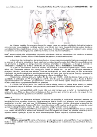 Arlindo Ugulino Netto; Raquel Torres Bezerra Dantas ● MEDRESUMOS 2016 ● CEF
150
www.medresumos.com.br
As crianças nascidas de uma segunda gravidez nestes casos, apresentam eritroblastos (eritrócitos imaturos)
com uma maior concentração de hemácias, que tem uma vida útil bem menor (causando icterícia nuclear, devido ao
acúmulo de bilirrubina no cérebro), e com uma menor capacidade de transportar O2, causando hipóxia em vários tecidos.
Esses fatores causam à criança surdez, problemas mentais, anemia, insuficiencia hepática.
OBS
3
: A eritroblastose pode acontecer logo na primeira gravidez se a mãe Rh- tiver recebido uma transfusão de sangue
inadivertida, ou se ela cometeu um aborto desconhecido até por ela, e se tornou sensibilizada.
A destruição das hemácias leva à anemia profunda, e o recém-nascido adquire icterícia (pele amarelada), devido
ao acúmulo de bilirrubina, produzida no fígado a partir de hemoglobina das hemácias destruídas. Em resposta à anemia,
são produzidas e lançadas no sangue hemácias imaturas, chamadas de eritroblastos. A doença é chamada de
eritroblastose Fetal pelo fato de haver eritroblastos em circulação ou doença hemolítica do recém-nascido.
Se o grau de sensibilização da mãe é pequeno, os problemas se manifestam apenas após a criança nascer.
Nesse caso, costuma-se substituir todo o sangue da criança por sangue Rh-. Com isso, os anticorpos presentes no
organismo não terão hemácias para aglutinar. Como as hemácias têm em média três meses de vida, as hemácias
transferidas vão sendo gradualmente substituídas por outras fabricadas pela própria criança. Quando o processo de
substituição total ocorrer, já não haverá mais anticorpos da mãe na circulação do filho.
O tratamento é feito logo após uma mulher Rh- dar à luz a um filho Rh+ (até 3 dias depois). Injeta-se nela um a
quantidade de anticorpos anti-Rh (imunoglobulina anti-D / anti Rhogan), imunoglobulina, cuja a função é destruir
rapidamente as hemácias fetais Rh+ que penetram na circulação da mãe durante o parto, antes que elas sensibilizem a
mulher, para que não haja problemas nas futuras gestações.
É possível tratar a criança com uma transfusão total de sangue, retirando o sangue Rh+ e aplicando o sangue
Rh-. Logicamente, depois de 3 meses, o sangue da criança volta a ser Rh+ devida a formação de sangue na medula.
OBS
4
: Casais com incompatibilidade ABO (marido não pode doar sangue para a mulher) e incompatibildiade Rh
geralmente, seus filhos não desenvolvem eritroblastose. Isso acontece pois anticorpos presentes no sangue da mãe
destróem hemácias do filho que atravessam a barreia placentária.
Rh NULO
O fator RH é um sistema de antígenos (substâncias que provocam a formação de anticorpos) presente nas
hemácias (glóbulos vermelhos do sangue). Uma pessoa que seja do tipo Rh nulo apresenta uma raríssima mutação
genética (em torno de 1 caso para cada 100.000 pessoas) que faz com que o indivíduo não produza na superfície das
hemácias nenhuma proteína do sistema Rh. Isso é bem diferente de ser Rh negativo, que é quando a pessoa não possui
apenas uma das proteínas do sistema RH. Esta característica está presente em 15% da população.
O indivíduo que possui fator RH nulo pode receber sangue de doadores com fator RH diferente apenas uma vez.
Esse contato faz com que se desenvolvam anticorpos contra os antígenos do sistema RH (também é comum que isso
aconteça durante a gestação). A partir daí, essas pessoas só podem receber sangue de indivíduos RH nulo.
SISTEMA MN
O Sistema sanguíneo MN ocorre em humanos e envolve a presença de antígenos M e/ou N nas hemácias. M e
N são os alelos adotados nesse sistema, que podem ser M ou N, já que não há dominância ou recessividade (herança
codominante).
 