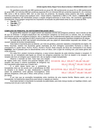 Arlindo Ugulino Netto; Raquel Torres Bezerra Dantas ● MEDRESUMOS 2016 ● CEF
151
www.medresumos.com.br
Os genótipos possíveis são MM (pertencendo ao grupo M), NN (pertencendo ao grupo N) ou MN (pertencendo
ao grupo MN). Um indivíduo MM tem proteínas especiais M e um indivíduo NN tem proteínas especiais N. Já o indivíduo
MN, como o AB do sistema ABO, tem os dois tipos de proteínas. As doações nesse sistema são livres, qualquer
indivíduo pode doar sangue para qualquer outro - nesse sistema, respeitando o ABO e o Rh. Assim, o sistema MN não
apresenta problemas nas transfusões porque a reação antígeno-anticorpo é muito fraca, não ocorrendo aglutinações
consideráveis. Essa tipagem sanguínea era importante na exclusão de paternidade antes do uso do teste de DNA.
 Tipo M: L
M
L
M
 Tipo MN: L
M
L
N
 Tipo N: L
N
L
N
COMPLEXO DE PRINCIPAL DE HISTOCOMPATIBILIDADE (MHC)
Os genes MHC exercem um papel central nas respostas imunes aos antígenos proteicos. Isso é devido ao fato
de que os linfócitos T antígeno-específicos não reconhecem antígenos na forma livre ou solúvel, mas, ao contrário,
reconhecem porções de antígenos proteicos, isto é, peptídeos não covalentemente ligados aos produtos do gene MHC.
Em outras palavras, as moléculas do MHC proporcionam um sistema para apresentar peptídeos antigênicos às células.
As moléculas do MHC são também reconhecidas pelo seu papel em desencadear respostas das células T que
causam rejeição de tecidos transplantados.
Esse teste é importante para se detectar, por meio da genética, possíveis rejeições a transplantes de órgãos. De
forma resumida, existem nos leucócitos genes chamados de HLA (Antígeno Leucocitário Humano) e existe no
cromossomo 6, quatro lócus: HLA-A, HLA-C, HLA-B e HLA-D. Esse conjunto de lócus do cromossomo 6 se chama
haplótipo. Isso é passado para os descendentes como um bloco, sem a ação de crossing over, pois esses genes são
muito próximos.
Em cada HLA, existem inúmeros antígenos, e esse número depende de cada indivíduo (doador e receptor). O
sucesso de um transplante está ligado ao número de antígenos presentes nos HLA do doador e do receptor: se o
receptor não tiver um antígeno que o doador tem, ele vai rejeitar o órgão transplantado.
Observe o exemplo ao lado. Caso haja uma doação
de órgãos neste caso, haverá uma possível rejeição, pois o
receptor não possui a mesma quantidade de antígenos nos
HLA apontados pelas setas que o doador tem.
É a partir dessa teoria que a preferência de
transplantes deve ser de acordo com a semelhança do DNA
do receptor e do doador, ou seja, obedecendo a seguinte
ordem de preferência: entre gêmeos monozigóticos; entre
gêmeos dizigóticos; entre pais e filhos; entre primos; e assim
por diante.
É por isso que se aconselha transplantes entre membros de uma mesma família. Mesmo assim, com os
transplantes, há tratamentos específicos para reduzir a rejeição ao máximo.
Esse teste também é importante na exclusão de paternidade, pois toda criança recebe um haplótipo (inteiro, sem
crossing over) do pai e outro da mãe.
 
