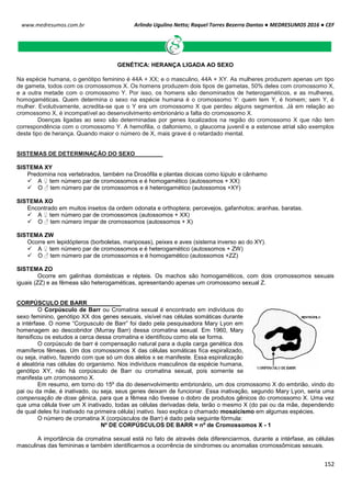 Arlindo Ugulino Netto; Raquel Torres Bezerra Dantas ● MEDRESUMOS 2016 ● CEF
152
www.medresumos.com.br
GENÉTICA: HERANÇA LIGADA AO SEXO
Na espécie humana, o genótipo feminino é 44A + XX; e o masculino, 44A + XY. As mulheres produzem apenas um tipo
de gameta, todos com os cromossomos X. Os homens produzem dois tipos de gametas, 50% deles com cromossomo X,
e a outra metade com o cromossomo Y. Por isso, os homens são denominados de heterogaméticos, e as mulheres,
homogaméticas. Quem determina o sexo na espécie humana é o cromossomo Y: quem tem Y, é homem; sem Y, é
mulher. Evolutivamente, acredita-se que o Y era um cromossomo X que perdeu alguns segmentos. Já em relação ao
cromossomo X, é incompatível ao desenvolvimento embrionário a falta do cromossomo X.
Doenças ligadas ao sexo são determinadas por genes localizados na região do cromossomo X que não tem
correspondência com o cromossomo Y. A hemofilia, o daltonismo, o glaucoma juvenil e a estenose atrial são exemplos
deste tipo de herança. Quando maior o número de X, mais grave é o retardado mental.
SISTEMAS DE DETERMINAÇÃO DO SEXO
SISTEMA XY
Predomina nos vertebrados, também na Drosófila e plantas dioicas como lúpulo e cânhamo
 A ♀ tem número par de cromossomos e é homogamético (autossomos + XX)
 O ♂ tem número par de cromossomos e é heterogamético (autossomos +XY)
SISTEMA XO
Encontrado em muitos insetos da ordem odonata e orthoptera; percevejos, gafanhotos; aranhas, baratas.
 A ♀ tem número par de cromossomos (autossomos + XX)
 O ♂ tem número ímpar de cromossomos (autossomos + X)
SISTEMA ZW
Ocorre em lepidópteros (borboletas, mariposas), peixes e aves (sistema inverso ao do XY).
 A ♀ tem número par de cromossomos e é heterogamético (autossomos + ZW)
 O ♂ tem número par de cromossomos e é homogamético (autossomos +ZZ)
SISTEMA ZO
Ocorre em galinhas domésticas e répteis. Os machos são homogaméticos, com dois cromossomos sexuais
iguais (ZZ) e as fêmeas são heterogaméticas, apresentando apenas um cromossomo sexual Z.
CORPÚSCULO DE BARR
O Corpúsculo de Barr ou Cromatina sexual é encontrado em indivíduos do
sexo feminino, genótipo XX dos genes sexuais, visível nas células somáticas durante
a intérfase. O nome “Corpusculo de Barr” foi dado pela pesquisadora Mary Lyon em
homenagem ao descobridor (Murray Barr) dessa cromatina sexual. Em 1960, Mary
itensificou os estudos a cerca dessa cromatina e identificou como ela se forma.
O corpúsculo de barr é compensação natural para a dupla carga genética dos
mamíferos fêmeas. Um dos cromossomos X das células somáticas fica espiralizado,
ou seja, inativo, fazendo com que só um dos alelos x se manifeste. Essa espiralização
é aleatória nas células do organismo. Nos indivíduos masculinos da espécie humana,
genótipo XY, não há corpúsculo de Barr ou cromatina sexual, pois somente se
manifesta um cromossomo X.
Em resumo, em torno do 15º dia do desenvolvimento embrionário, um dos cromossomo X do embrião, vindo do
pai ou da mãe, é inativado, ou seja, seus genes deixam de funcionar. Essa inativação, segundo Mary Lyon, seria uma
compensação de dose gênica, para que a fêmea não tivesse o dobro de produtos gênicos do cromossomo X. Uma vez
que uma célula tiver um X inativado, todas as células derivadas dela, terão o mesmo X (do pai ou da mãe, dependendo
de qual deles foi inativado na primeira célula) inativo. Isso explica o chamado mosaicismo em algumas espécies.
O número de cromatina X (corpúsculos de Barr) é dado pela seguinte fórmula:
Nº DE CORPÚSCULOS DE BARR = nº de Cromossomos X - 1
A importância da cromatina sexual está no fato de através dela diferenciarmos, durante a intérfase, as células
masculinas das femininas e também identificarmos a ocorrência de síndromes ou anomalias cromossômicas sexuais.
 
