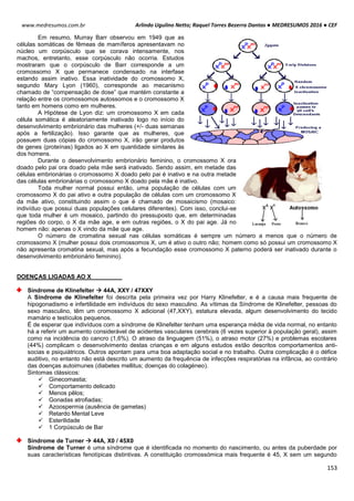 Arlindo Ugulino Netto; Raquel Torres Bezerra Dantas ● MEDRESUMOS 2016 ● CEF
153
www.medresumos.com.br
Em resumo, Murray Barr observou em 1949 que as
células somáticas de fêmeas de mamíferos apresentavam no
núcleo um corpúsculo que se corava intensamente, nos
machos, entretanto, esse corpúsculo não ocorria. Estudos
mostraram que o corpúsculo de Barr corresponde a um
cromossomo X que permanece condensado na interfase
estando assim inativo. Essa inatividade do cromossomo X,
segundo Mary Lyon (1960), corresponde ao mecanismo
chamado de “compensação de dose” que mantém constante a
relação entre os cromossomos autossomos e o cromossomo X
tanto em homens como em mulheres.
A Hipótese de Lyon diz: um cromossomo X em cada
célula somática é aleatoriamente inativado logo no início do
desenvolvimento embrionário das mulheres (+/- duas semanas
após a fertilização). Isso garante que as mulheres, que
possuem duas cópias do cromossomo X, irão gerar produtos
de genes (proteínas) ligados ao X em quantidade similares às
dos homens.
Durante o desenvolvimento embrionário feminino, o cromossomo X ora
doado pelo pai ora doado pela mãe será inativado. Sendo assim, em metade das
células embrionárias o cromossomo X doado pelo pai é inativo e na outra metade
das células embrionárias o cromossomo X doado pela mãe é inativo.
Toda mulher normal possui então, uma população de células com um
cromossomo X do pai ativo e outra população de células com um cromossomo X
da mãe ativo, constituindo assim o que é chamado de mosaicismo (mosaico:
indivíduo que possui duas populações celulares diferentes). Com isso, conclui-se
que toda mulher é um mosaico, partindo do pressuposto que, em determinadas
regiões do corpo, o X da mãe age, e em outras regiões, o X do pai age. Já no
homem não: apenas o X vindo da mãe que age.
O número de cromatina sexual nas células somáticas é sempre um número a menos que o número de
cromossomo X (mulher possui dois cromossomos X, um é ativo o outro não; homem como só possui um cromossomo X
não apresenta cromatina sexual, mas após a fecundação esse cromossomo X paterno poderá ser inativado durante o
desenvolvimento embrionário feminino).
DOENÇAS LIGADAS AO X
Síndrome de Klinefelter  44A, XXY / 47XXY
A Síndrome de Klinefelter foi descrita pela primeira vez por Harry Klinefelter, e é a causa mais frequente de
hipogonadismo e infertilidade em indivíduos do sexo masculino. As vítimas da Síndrome de Klinefelter, pessoas do
sexo masculino, têm um cromossomo X adicional (47,XXY), estatura elevada, algum desenvolvimento do tecido
mamário e testículos pequenos.
É de esperar que indivíduos com a síndrome de Klinefelter tenham uma esperança média de vida normal, no entanto
há a referir um aumento considerável de acidentes vasculares cerebrais (6 vezes superior à população geral), assim
como na incidência do cancro (1,6%). O atraso da linguagem (51%), o atraso motor (27%) e problemas escolares
(44%) complicam o desenvolvimento destas crianças e em alguns estudos estão descritos comportamentos anti-
socias e psiquiátricos. Outros apontam para uma boa adaptação social e no trabalho. Outra complicação é o défice
auditivo, no entanto não está descrito um aumento da frequência de infecções respiratórias na infância, ao contrário
das doenças autoimunes (diabetes mellitus; doenças do colagéneo).
Sintomas clássicos:
 Ginecomastia;
 Comportamento delicado
 Menos pêlos;
 Gonadas atrofiadas;
 Azoospermia (ausência de gametas)
 Retardo Mental Leve
 Esterilidade
 1 Corpúsculo de Bar
Síndrome de Turner  44A, X0 / 45X0
Síndrome de Turner é uma síndrome que é identificada no momento do nascimento, ou antes da puberdade por
suas características fenotípicas distintivas. A constituição cromossómica mais frequente é 45, X sem um segundo
 