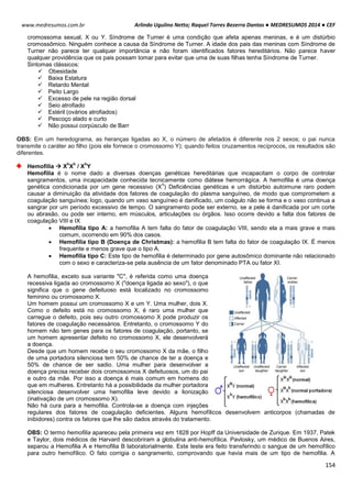 Arlindo Ugulino Netto; Raquel Torres Bezerra Dantas ● MEDRESUMOS 2014 ● CEF
154
www.medresumos.com.br
cromossoma sexual, X ou Y. Síndrome de Turner é uma condição que afeta apenas meninas, e é um distúrbio
cromossômico. Ninguém conhece a causa da Síndrome de Turner. A idade dos pais das meninas com Síndrome de
Turner não parece ter qualquer importância e não foram identificados fatores hereditários. Não parece haver
qualquer providência que os pais possam tomar para evitar que uma de suas filhas tenha Síndrome de Turner.
Sintomas clássicos:
 Obesidade
 Baixa Estatura
 Retardo Mental
 Peito Largo
 Excesso de pele na região dorsal
 Seio atrofiado
 Estéril (ovários atrofiados)
 Pescoço alado e curto
 Não possui corpúsculo de Barr
OBS: Em um heredograma, as heranças ligadas ao X, o número de afetados é diferente nos 2 sexos; o pai nunca
transmite o caráter ao filho (pois ele fornece o cromossomo Y); quando feitos cruzamentos recíprocos, os resultados são
diferentes.
Hemofilia  X
h
X
h
/ X
h
Y
Hemofilia é o nome dado a diversas doenças genéticas hereditárias que incapacitam o corpo de controlar
sangramentos, uma incapacidade conhecida tecnicamente como diátese hemorrágica. A hemofilia é uma doença
genética condicionada por um gene recessivo (X
h
) Deficiências genéticas e um distúrbio autoimune raro podem
causar a diminuição da atividade dos fatores de coagulação do plasma sanguíneo, de modo que comprometem a
coagulação sanguínea; logo, quando um vaso sanguíneo é danificado, um coágulo não se forma e o vaso continua a
sangrar por um período excessivo de tempo. O sangramento pode ser externo, se a pele é danificada por um corte
ou abrasão, ou pode ser interno, em músculos, articulações ou órgãos. Isso ocorre devido a falta dos fatores de
coagulação VIII e IX
 Hemofilia tipo A: a hemofilia A tem falta do fator de coagulação VIII, sendo ela a mais grave e mais
comum, ocorrendo em 90% dos casos.
 Hemofilia tipo B (Doença de Christmas): a hemofilia B tem falta do fator de coagulação IX. É menos
frequente e menos grave que o tipo A.
 Hemofilia tipo C: Este tipo de hemofilia é determinado por gene autosômico dominante não relacionado
com o sexo e caracteriza-se pela ausência de um fator denominado PTA ou fator XI.
A hemofilia, exceto sua variante "C", é referida como uma doença
recessiva ligada ao cromossomo X ("doença ligada ao sexo"), o que
significa que o gene defeituoso está localizado no cromossomo
feminino ou cromossomo X.
Um homem possui um cromossomo X e um Y. Uma mulher, dois X.
Como o defeito está no cromossomo X, é raro uma mulher que
carregue o defeito, pois seu outro cromossomo X pode produzir os
fatores de coagulação necessários. Entretanto, o cromossomo Y do
homem não tem genes para os fatores de coagulação, portanto, se
um homem apresentar defeito no cromossomo X, ele desenvolverá
a doença.
Desde que um homem recebe o seu cromossomo X da mãe, o filho
de uma portadora silenciosa tem 50% de chance de ter a doença e
50% de chance de ser sadio. Uma mulher para desenvolver a
doença precisa receber dois cromossomos X defeituosos, um do pai
e outro da mãe. Por isso a doença é mais comum em homens do
que em mulheres. Entretanto há a possibilidade da mulher portadora
silenciosa desenvolver uma hemofilia leve devido a lionização
(inativação de um cromossomo X).
Não há cura para a hemofilia. Controla-se a doença com injeções
regulares dos fatores de coagulação deficientes. Alguns hemofílicos desenvolvem anticorpos (chamadas de
inibidores) contra os fatores que lhe são dados através do tratamento.
OBS: O termo hemofilia apareceu pela primeira vez em 1828 por Hopff da Universidade de Zurique. Em 1937, Patek
e Taylor, dois médicos de Harvard descobriram a globulina anti-hemofílica. Pavlosky, um médico de Buenos Aires,
separou a Hemofilia A e Hemofilia B laboratorialmente. Este teste era feito transferindo o sangue de um hemofílico
para outro hemofílico. O fato corrigia o sangramento, comprovando que havia mais de um tipo de hemofilia. A
 