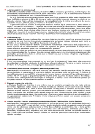 Arlindo Ugulino Netto; Raquel Torres Bezerra Dantas ● MEDRESUMOS 2014 ● CEF
157
www.medresumos.com.br
Adrenoleucodistrofia Mielínica (ALD)
A adrenoleucodistrofia, também conhecida pelo acrônimo ALD, é uma doença genética rara, incluída no grupo das
leucodistrofias, relacioanada ao cromossomo X, sendo uma herança ligada ao sexo de caráter recessivo transmitida
por mulheres portadoras e que afeta fundamentalmente homens.
Na ALD, a atividade anormal dos peroxissomos leva a um acúmulo excessivo de ácidos graxos de cadeia muito
longa (AGCML) constituídos de 24 ou 26 átomos de carbono em tecidos corporais, sobretudo no cérebro e nas
glândulas adrenais. A consequência desse acúmulo é a destruição da bainha de mielina, o revestimento dos axônios
das células nervosas, afetando, assim, a transmissão de impulsos nervosos.
O gene defeituoso que ocasiona a doença está localizado no lócus Xq-28 (cromossomo X, braço inferior na
região 2, banda 8) do cromossomo X. Tal gene é responsável pela codificação de uma enzima denominada ligase
acil CoA gordurosa, que é encontrada na membrana dos peroxissomos e está relacionada ao transporte de ácidos
graxos para o interior dessa estrutura celular. Como o gene defeituoso ocasiona uma mutação nessa enzima, os
AGCML ficam impedidos de penetrar nos peroxissomos e se acumulam no interior celular. Os mecanismos precisos
através dos quais os AGCML ocasionam a destruição da bainha de mielina ainda são desconhecidos.
Síndrome de Rett
A síndrome de Rett é uma anomalia genética que causa desordens de ordem neurológica, acometendo somente
em crianças do sexo feminino. Compromete progressivamente as funções motoras, intelectual assim como os
distúrbios de comportamento e dependência. O gene está no locus Xq-28.
No caso típico, a menina desenvolve de forma aparentemente normal entre 8 a 12 meses de idade, depois começa a
mudar o padrão de seu desenvolvimento. Ocorre uma regressão dos ganhos psicomotores, a criança torna-se
isolada e deixa de responder e brincar. São casos semelhantes ao altismo.
O crescimento craniano, até então normal, demonstra clara tendência para o desenvolvimento mais lento, ocorrendo
uma microcefalia adquirida. Aos poucos deixa de manipular objetos, surgem movimentos estereotipados das mãos
(contorções, aperto, bruxismo, bater de palmas, levar as mãos à boca, lavar as mãos e esfregá-las) surgindo após, a
perda das habilidades manuais.
Síndrome de Hunter
É uma mucopolisacaridose (doença causada por um erro inato do metabolismo). Nesse caso, falta uma enzima
(laronidaze) para metabolizar substâncias de cadeia longa (glicosaminoglicanas). Apresenta os mesmo sintomas da
Síndrome de Hurler, sendo esta, causada por genes localizados em autossomos.
Síndrome da Insensibilidade Androgênica (Feminilização Testicular)
Doença genética que causa uma carência de receptores para hormônios masculinos em suas células. Os homens
apresentam todas as características de uma mulher, inclusive a presença de vagina (de fundo cego). A síndrome de
insensibilidade aos andrógenos (AIS) é uma doença com herança ligada ao cromossomo X que afeta pacientes com
cariótipo 46 XY, nos quais há prejuízo total (forma completa, CAIS) ou parcial (PAIS) do processo de virilização
intraútero devido à alteração funcional do receptor de andrógenos. O menino é criado como mulher até perceber que
não possui menarca. Seu testículo localiza-se ainda no abdome.
Displasia ectodermica anidrótica
A Displasia Ectodérmica Anidrótica é uma síndrome que se caracteriza principalmente pela tríade anidrose,
hipodontia e hipotricose, embora todas as estruturas derivadas do ectoderma possam estar envolvidas. Acomete
pessoas heterozigóticas (X
A
X
a
). Além da tríade mencionada, são frequentes as anomalias do esqueleto, unhas,
glândulas lacrimais, deglutição, gónadas, glândulas mamárias e outros sistemas. A fácies é caracterizado por: fronte
larga e proeminente, nariz achatado, queixo pontudo, proeminência da crista supra-orbital, lábios evertidos, orelhas
grandes, e cabelos esparsos. A pele é lisa, macia, seca, e finamente enrugada (especialmente ao redor dos olhos), e
as rugas aparecem precocemente. A síndrome é muito variável, e em formas parciais pode aparecer apenas como
defeitos dentários.
Anemia hemolítica causada pela deficiência de Glicose-6-fosfato Desidrogenase (G6PD) (Favismo)
Doença genética causada pela deficiência na produção da enzima G6PD que é uma das responsáveis por formar o
equivalente redutor NADPH, responsável por manter a glutationa reduzida, substância capaz de proteger a hemácia
contra ação de substâncias oxidantes (como a H2O2). Essa deficiência é assintomática. Ela só toma grandes
proporções quando o portador faz uso de medicamentos como anti-malarianos, antibióticos (como Sufas e
tetraciclina), analgésicos (AAS), antipiréticos, não pode entrar em contato com naftalina, não pode se alimentar de
fava. Essas substâncias aumentam a tensão oxidativa nas hemácias, gerando uma destruição em masse desses
globulos vermelhos.
 