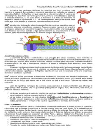 Arlindo Ugulino Netto; Raquel Torres Bezerra Dantas ● MEDRESUMOS 2016 ● CEF
16
www.medresumos.com.br
A maioria das membranas biológicas dos eucariotas tem como constituinte mais
importante o colesterol. Em particular, a membrana plasmática tem moléculas de colesterol
(esteroide anfipático) e fosfolipídios, em igual proporção, e estas se intercalam. A presença do
colesterol produz dois efeitos importantes: por um lado, diminui a permeabilidade da bicamada
às moléculas hidrofílicas, e, por outro, diminui a flexibilidade e a fluidez da membrana, na
temperatura central do organismo de 37
o
C. Ele também previne a transição da fase de cristal
líquido a gel, como ocorreria se a bicamada fosse inteiramente fosfolipídica.
OBS
4
: Microdomínios lipídicos são subdomínios específicos da membrana plasmática, ricos em
fosfolipídios saturados, esfingolipídios e colesterol. Possuem um papel importante em uma série
de processos biológicos, em especial no transporte e movimento intracelular e na transdução de
sinal. Proteínas específicas poderão se ligar permanentemente ou temporariamente a esses
domínios, como mecanismo regulatório de sua atividade biológica (balsas lipídicas).
ASSIMETRIA DA BICAMADA LIPÍDICA
A assimetria dos lipídios é estabelecida na sua produção. Em células eucarióticas, novas moléculas de
fosfolipídios são sintetizadas por enzimas localizadas na face externa da membrana do retículo endoplasmático (RE), a
face voltada para o citosol; essas enzimas usam como substrato os ácidos graxos disponíveis na metade citosólica da
bicamada lipídica – ou seja, a monocamada citosólica – e liberam o fosfolipídio recém sintetizado nessa mesma
monocamada.
Para que a membrana cresça por igual, uma proporção dos lipídios recém fabricados precisa ser transferida para
a monocamada oposta. Essa transferência é catalisada por enzimas chamadas flipases. Algumas flipases transferem
seletivamente moléculas específicas de fosfolipídios, fazendo com que cada monocamada tenha uma concentração
diferente de fosfolipídios específicos.
OBS
5
: Todos os lipídios que formam as membranas da célula são produzidos pelo Retículo Endoplasmático Liso.
Durante a formação da membrana, há uma diferenciação simultânea à produção de uma nova camada, a qual através
de movimentos de flip-flop pode passar para a face externa ou para a face interna. Proteínas não realizam este
movimento.
Além da importância morfológica da assimetria, essa propriedade é responsável também pela diferença de
cargas dentro e fora da célula, uma vez que certos lipídios possuem cargas a mais, influenciando, deste modo, na
polaridade elétrica da membrana.
 Os lipídios encontrados no meio não citosólico da membrana (fosfatidilcolina e esfingomielina) possuem a
carga negativa do fosfato e uma carga positiva do radical.
 Já os lipídios encontrados no meio citosólico (fosfatidilenositol, fosfatiletanolamina e fosfatidilserina)
também possuem cargas que se anulam, exceto a fosfatidilserina, que possui a carga negativa do fosfato e no
radical, apresentando-se como um lipídio negativo, o que interfere na assimetria da membrana.
FLUIDEZ DA MEMBRANA A
A fluidez da membrana celular – a facilidade com que as moléculas lipídicas se movem no plano da bicamada –
é importante para as funções da membrana, e deve ser mantida dentro de certos limites. Ela é necessária para a
movimentação dos lipídios (flip-flop, lateral e mesmo eixo) e na difusão das proteínas. Essa fluidez é uma propriedade
dos fosfolipídios, porém também é determinada pela temperatura. A fluidez da dupla camada lipídica é a responsável
pelo processo de autovedação que apresentam as células. Assim, é possível introduzir uma fina pipeta de vidro no
interior de uma célula para injetar alguma substância, e, ao retirá-la, o pequeno orifício da membrana fecha por si só.
Fatores que influenciam a fluidez da membrana:
 Aumento da instauração na cadeia dos fosfolipídios (↑ fluidez);
 Temperatura (↑ mais fluida) (↓ menos fluida);
 Quantidade de colesterol presente (maior concentração, maior rigidez);
 Tamanho das cadeias de ácidos graxos: curtas, maior fluidez; longas, maior rigidez.
 