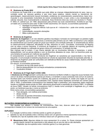 Arlindo Ugulino Netto; Raquel Torres Bezerra Dantas ● MEDRESUMOS 2014 ● CEF
162
www.medresumos.com.br
Síndrome de Prader-Willi
A Síndrome de Prader-Willi é um defeito que pode afetar as crianças independentemente do sexo, raça ou
condição social, de natureza genética e que inclui baixa estatura, retardo mental ou transtornos de
aprendizagem, desenvolvimento sexual incompleto, problemas de comportamento característicos, baixo tono
muscular e uma necessidade involuntária de comer constantemente, a qual, unida a uma necessidade de
calorias reduzida, leva invariavelmente à obesidade. Essa Síndrome deve seu nome aos doutores A. Prader,
H. Willi e A. Labhart que, em 1956, descreveram pela primeira vez suas características. Acredita-se que haja
um bebê com a síndrome para cada 10.000-15.000 nascimentos. Em resumo, os acometidos apresentam:
 Hipofagia na primeira infância
 Hiperfagia na segunda infância: tudo que se vê – inclusive lixo – pode virar comida, causando
obesidade.
 Automutilação, causando ulcerações
 Mãos e pés pequenos.
Síndrome de Angelman
Síndrome de Angelman é um raro distúrbio genético-neurológico nomeado em homenagem ao pediatra inglês
Dr. Harry Angelman, que foi quem descreveu a síndrome pela primeira vez em 1965. A síndrome é uma coleção
de características que ocorrem juntas em grupo que indicam uma condição particular. É caracterizada por atraso
no desenvolvimento intelectual, dificuldades na fala, distúrbios no sono, convulsões, movimentos de flapping
com as mãos e sorriso frequente. A síndrome de Angelman é um exemplo clássico de imprinting genômico
causado pela deleção ou inativação de genes críticos do cromossomo 15 herdado da mãe.
Nas crianças que já andam, o que chama atenção são os movimentos trêmulos e imprecisos, o andar
desequilibrado, com as pernas abertas e com os bracinhos afastados do corpo. Abrir os bracinhos pode ser
uma tentativa do paciente em melhorar seu equilíbrio.
O comportamento no paciente com Síndrome de Angelman se caracteriza por expansividade e riso fácil e
frequente. A comunicação é bastante prejudicada em virtude da capacidade reduzida da expressão pela fala. A
Síndrome de Angelman pode ser confundida com Deficiência Mental de causa indeterminada, Autismo Infantil
ou Paralisia Cerebral.
Em resumo, os acometidos apresentam:
 Paroxismo de riso (não param de rir)
 Marcha desequilibrada com os braços entreabertos constantemente.
 Vocabulário limitado.
Síndrome do X Frágil (Xq27.3-CGG >200)
A Síndrome do X Frágil (também conhecida como Síndrome de Martin & Bell) é a segunda causa herdada mais
comum de atraso mental (perdendo apenas pra Down), e é também a causa conhecida mais comum do autismo.
Acontece tanto com homens quanto em mulheres. Na ponta do cromossomo X, existe uma região em que há
cerca de 50 repetições normais do trinucleotídeo CGG. Quando essas repetições aumentam em número (entre
200 e 1000), a extremidade cromossômica fica bastante frágil e quebradiça, pois expansões desta magnitude
resulta na metilação dessa porção do DNA, silenciando eficazmente a expressão da proteína FMR1. A metilação
do locus FMR1, situado na banda cromossómica Xq27.3, resulta numa constrição e fragilidade do o X nesse
ponto, um fenômeno que deu o nome ao síndrome.
Entre outros sinais, os acometidos apresentam:
 Face alongada, com orelhas proeminetes;
 Atraso mental;
 Testículos de grandes dimensões (macroorquidia);
 Diminuição do tônus muscular.
MUTAÇÕES CROMOSSÔMICAS NUMÉRICAS
São aquelas que alteram o número de cromossomos. Para isso, deve-se saber que o termo genoma
corresponde à metade (n) do número de cromossomos de uma espécie.
EUPLOIDIA
É a mutação numérica onde o indivíduo perde ou ganha um genoma.
 Aploidia (n): tipo de euploidia onde o indivíduo nasce com um genoma a menos (apresenta menor porte).
 Triploidia (3n): tipo de euploidia onde o indivíduo nasce com um genoma a mais.
Mosaicismo 2n3n: Algumas células do corpo apresentam 2n e outras, 3n. Essas crianças apresentam um
grande retardo mental e de crescimento e não passam de um ano de vida ou são abortados.
 Poliploidia: tipo de euploidia onde o indivíduo ganha 2 ou mais genomas.
 