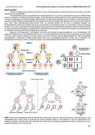 Arlindo Ugulino Netto; Raquel Torres Bezerra Dantas ● MEDRESUMOS 2014 ● CEF
163
www.medresumos.com.br
ANEUPLOIDIAS
Tipo de mutação cromossômica numérica em que o indivíduo perde ou ganha cromossomos. Ocorre com maior
frequência que as euploidias.
As aneuploidias deve-se principalmente á não-disjunção de um (ou mais) cromossomo(s) para as células filhas
durante a meiose ou durante as mitoses do zigoto. A não disjunção na mitose decorre do não rompimento do centrômero
no inicio da anáfase ou da perda de algum cromossomo por ele não ter se ligado ao fuso meiótico. A não-disjunção na
meiose é devido a falhas na separação dos cromossomos ou das cromátides, que separam-se ao acaso para um polo e
para outro. Essa não-disjunção pode ocorrer tanto na primeira divisão (a), em que os gametas recebem um
representante de ambos os membros do par de cromossomo ou não possuem todo um cromossomo, como na Segunda
divisão (b), em que os gametas anormais recebem duas cópias de um cromossomo parental (e nenhuma cópia do outro)
ou não possuem um cromossomo. O gameta com cromossomo em excesso, em lugar de ter apenas um cromossomo de
um dado par, terá dois cromossomos paternos ou maternos.
Quando a não-disjunção é pré-zigótica, ela pode ter ocorrido na espermatogênese ou na ovulogênese. Na
origem de individuos com dois cromossomos X e um Y, a contribuição feminina é maior que a masculina; por outro lado,
77% dos casos onde há apenas um X tem origem em erros ocorridos durante espermatogênese. Nas aneuploidias
autossômicas, a influência da idade materna leva supor que a participação feminina é maior que a masculina. As
aneuploidias ocorridas por erros na mitose do zigoto ou na segmentação dos blastômeros são menos frequentes.
OBS
4
: Quando a não-disjunção gera um gameta sem cromossomo sexual e este fecunda, gera síndromes graves, mas
compatíveis com a vida (como a Síndrome de Turner). Quando falta um cromossomo X, não há sobrevivência em
qualquer mamífero. Quando essa não-disjunção traz a falta de um autossomo, geralmente é fatal, e quanto não o é, a
criança não passa de um ano de vida.
 