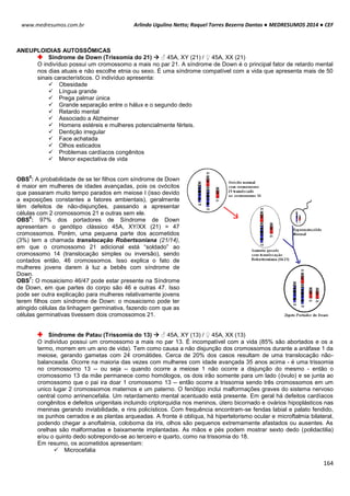 Arlindo Ugulino Netto; Raquel Torres Bezerra Dantas ● MEDRESUMOS 2014 ● CEF
164
www.medresumos.com.br
ANEUPLOIDIAS AUTOSSÔMICAS
Síndrome de Down (Trissomia do 21)  ♂ 45A, XY (21) / ♀ 45A, XX (21)
O indivíduo possui um cromossomo a mais no par 21. A síndrome de Down é o principal fator de retardo mental
nos dias atuais e não escolhe etnia ou sexo. É uma síndrome compatível com a vida que apresenta mais de 50
sinais característicos. O indivíduo apresenta:
 Obesidade
 Língua grande
 Prega palmar única
 Grande separação entre o hálux e o segundo dedo
 Retardo mental
 Associado a Alzheimer
 Homens estéreis e mulheres potencialmente férteis.
 Dentição irregular
 Face achatada
 Olhos esticados
 Problemas cardíacos congênitos
 Menor expectativa de vida
OBS
5
: A probabilidade de se ter filhos com síndrome de Down
é maior em mulheres de idades avançadas, pois os ovócitos
que passaram muito tempo parados em meiose I (isso devido
a exposições constantes a fatores ambientais), geralmente
têm defeitos de não-disjunções, passando a apresentar
células com 2 cromossomos 21 e outras sem ele.
OBS
6
: 97% dos portadores de Síndrome de Down
apresentam o genótipo clássico 45A, XY/XX (21) = 47
cromossomos. Porém, uma pequena parte dos acometidos
(3%) tem a chamada translocação Robertsoniana (21/14),
em que o cromossomo 21 adicional está “soldado” ao
cromossomo 14 (translocação simples ou inversão), sendo
contados então, 46 cromossomos. Isso explica o fato de
mulheres jovens darem à luz a bebês com síndrome de
Down.
OBS
7
: O mosaicismo 46/47 pode estar presente na Síndrome
de Down, em que partes do corpo são 46 e outras 47. Isso
pode ser outra explicação para mulheres relativamente jovens
terem filhos com síndrome de Down: o mosaicismo pode ter
atingido células da linhagem germinativa, fazendo com que as
células germinativas tivessem dois cromossomos 21.
Síndrome de Patau (Trissomia do 13)  ♂ 45A, XY (13) / ♀ 45A, XX (13)
O indivíduo possui um cromossomo a mais no par 13. É incompatível com a vida (85% são abortados e os a
termo, morrem em um ano de vida). Tem como causa a não disjunção dos cromossomos durante a anáfase 1 da
meiose, gerando gametas com 24 cromátides. Cerca de 20% dos casos resultam de uma translocação não-
balanceada. Ocorre na maioria das vezes com mulheres com idade avançada 35 anos acima - é uma trissomia
no cromossomo 13 -- ou seja -- quando ocorre a meiose 1 não ocorre a disjunção do mesmo - então o
cromossomo 13 da mãe permanece como homólogos, os dois irão somente para um lado (óvulo) e se junta ao
cromossomo que o pai ira doar 1 cromossomo 13 -- então ocorre a trissomia sendo três cromossomos em um
unico lugar 2 cromossomos maternos e um paterno. O fenótipo inclui malformações graves do sistema nervoso
central como arrinencefalia. Um retardamento mental acentuado está presente. Em geral há defeitos cardíacos
congênitos e defeitos urigenitais incluindo criptorquidia nos meninos, útero bicornado e ovários hipoplásticos nas
meninas gerando inviabilidade, e rins policísticos. Com frequência encontram-se fendas labial e palato fendido,
os punhos cerrados e as plantas arqueadas. A fronte é oblíqua, há hipertelorismo ocular e microftalmia bilateral,
podendo chegar a anoftalmia, coloboma da íris, olhos são pequenos extremamente afastados ou ausentes. As
orelhas são malformadas e baixamente implantadas. As mãos e pés podem mostrar sexto dedo (polidactilia)
e/ou o quinto dedo sobrepondo-se ao terceiro e quarto, como na trissomia do 18.
Em resumo, os acometidos apresentam:
 Microcefalia
 