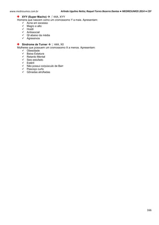Arlindo Ugulino Netto; Raquel Torres Bezerra Dantas ● MEDRESUMOS 2014 ● CEF
166
www.medresumos.com.br
XYY (Super Macho)  ♂ 44A, XYY
Homens que nascem como um cromossomo Y a mais. Apresentam:
 Acne em excesso
 Magro e alto
 Hostil
 Antissocial
 QI abaixo da média
 Agressivos
Síndrome de Turner  ♀ 44A, X0
Mulheres que possuem um cromossomo X a menos. Apresentam:
 Obesidade
 Baixa Estatura
 Retardo Mental
 Seio estufado
 Estéril
 Não possui corpúsculo de Barr
 Pescoço curto
 Gônadas atrofiadas
 