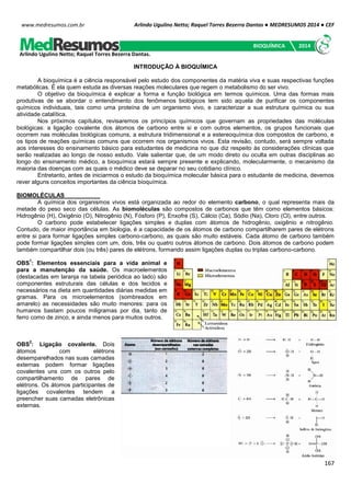 Arlindo Ugulino Netto; Raquel Torres Bezerra Dantas ● MEDRESUMOS 2014 ● CEF
167
www.medresumos.com.br
INTRODUÇÃO À BIOQUÍMICA
A bioquímica é a ciência responsável pelo estudo dos componentes da matéria viva e suas respectivas funções
metabólicas. É ela quem estuda as diversas reações moleculares que regem o metabolismo do ser vivo.
O objetivo da bioquímica é explicar a forma e função biológica em termos químicos. Uma das formas mais
produtivas de se abordar o entendimento dos fenômenos biológicos tem sido aquela de purificar os componentes
químicos individuais, tais como uma proteína de um organismo vivo, e caracterizar a sua estrutura química ou sua
atividade catalítica.
Nos próximos capítulos, revisaremos os princípios químicos que governam as propriedades das moléculas
biológicas: a ligação covalente dos átomos de carbono entre si e com outros elementos, os grupos funcionais que
ocorrem nas moléculas biológicas comuns, a estrutura tridimensional e a estereoquímica dos compostos de carbono, e
os tipos de reações químicas comuns que ocorrem nos organismos vivos. Esta revisão, contudo, será sempre voltada
aos interesses do ensinamento básico para estudantes de medicina no que diz respeito às considerações clínicas que
serão realizadas ao longo de nosso estudo. Vale salientar que, de um modo direto ou oculta em outras disciplinas ao
longo do ensinamento médico, a bioquímica estará sempre presente e explicando, molecularmente, o mecanismo da
maioria das doenças com as quais o médico deve se deparar no seu cotidiano clínico.
Entretanto, antes de iniciarmos o estudo da bioquímica molecular básica para o estudante de medicina, devemos
rever alguns conceitos importantes da ciência bioquímica.
BIOMOLÉCULAS
A química dos organismos vivos está organizada ao redor do elemento carbono, o qual representa mais da
metade do peso seco das células. As biomoléculas são compostos de carbonos que têm como elementos básicos:
Hidrogênio (H), Oxigênio (O), Nitrogênio (N), Fósforo (P), Enxofre (S), Cálcio (Ca), Sódio (Na), Cloro (Cl), entre outros.
O carbono pode estabelecer ligações simples e duplas com átomos de hidrogênio, oxigênio e nitrogênio.
Contudo, de maior importância em biologia, é a capacidade de os átomos de carbono compartilharem pares de elétrons
entre si para formar ligações simples carbono-carbono, as quais são muito estáveis. Cada átomo de carbono também
pode formar ligações simples com um, dois, três ou quatro outros átomos de carbono. Dois átomos de carbono podem
também compartilhar dois (ou três) pares de elétrons, formando assim ligações duplas ou triplas carbono-carbono.
OBS
1
: Elementos essenciais para a vida animal e
para a manutenção da saúde. Os macroelementos
(destacadas em laranja na tabela periódica ao lado) são
componentes estruturais das células e dos tecidos e
necessários na dieta em quantidades diárias medidas em
gramas. Para os microelementos (sombreados em
amarelo) as necessidades são muito menores: para os
humanos bastam poucos miligramas por dia, tanto de
ferro como de zinco, e ainda menos para muitos outros.
OBS
2
: Ligação covalente. Dois
átomos com elétrons
desemparelhados nas suas camadas
externas podem formar ligações
covalentes uns com os outros pelo
compartilhamento de pares de
elétrons. Os átomos participantes de
ligações covalentes tendem a
preencher suas camadas eletrônicas
externas.
Arlindo Ugulino Netto; Raquel Torres Bezerra Dantas.
BIOQUÍMICA 2014
 