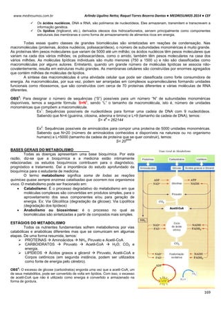 Arlindo Ugulino Netto; Raquel Torres Bezerra Dantas ● MEDRESUMOS 2014 ● CEF
169
www.medresumos.com.br
 Os ácidos nucléicos, DNA e RNA, são polímeros de nucleotídeos. Eles armazenam, transmitem e transcrevem a
informação genética.
 Os lipídios (triglicerol, etc.), derivados oleosos dos hidrocarbonetos, servem principalmente como componentes
estruturais das membranas e como forma de armazenamento de alimentos ricos em energia.
Todas essas quatro classes de grandes biomoléculas são sintetizadas em reações de condensação. Nas
macromoléculas (proteínas, ácidos nucléicos, polissacarídeos), o número de subunidades monoméricas é muito grande.
As proteínas têm pesos moleculares que variam de 5000 até um milhão; os ácidos nucléicos têm pesos moleculares que
variam na cada dos vários milhões; os polissacarídeos, como o amido, também têm pesos moleculares na casa dos
vários milhões. As moléculas lipídicas individuais são muito menores (750 a 1500 u) e não são classificadas como
macromoléculas por alguns autores. Entretanto, quando um grande número de moléculas lipídicas se associa não-
covalentemente, resulta em estruturas muito grandes. As membranas celulares são construídas por enormes agregados
que contém milhões de moléculas de lipídios.
A síntese das macromoléculas é uma atividade celular que pode ser classificada como forte consumidora de
energia. As macromoléculas, por sua vez, podem ser arranjadas em complexos supramoleculares formando unidades
funcionais como ribossomos, que são construídos com cerca de 70 proteínas diferentes e várias moléculas de RNA
diferentes.
OBS
3
: Para designar o número de sequências (“S”) possíveis para um número “N” de subunidades monoméricas
disponíveis, temos a seguinte fórmula: S=N
L
, sendo “L” o tamanho da macromolécula, isto é, número de unidades
monoméricas que compõem a macromolécula.
Ex
1
: Sequências possíveis de nucleotídeos para formar uma cadeia de DNA com 9 nucleotídeos.
Sabendo que N=4 (guanina, citosina, adenina e timina) e L=9 (tamanho da cadeia de DNA), temos:
S= 4
9
= 262144
Ex
2
: Sequências possíveis de aminoácidos para compor uma proteína de 5000 unidades monoméricas.
Sabendo que N=20 (número de aminoácidos conhecidos e disponíveis na natureza ou no organismo
humano) e L=5000 (tamanho da cadeia de proteína que se quer construir), temos:
S= 20
5000
BASES GERAIS DO METABOLISMO
Todas as doenças apresentam uma base bioquímica. Por esta
razão, diz-se que a bioquímica e a medicina estão intimamente
relacionadas: os estudos bioquímicos contribuem para o diagnóstico,
prognóstico e tratamento. Daí a importância do estudo aprofundado da
bioquímica para o estudante de medicina.
O termo metabolismo significa soma de todas as reações
químicas quase sempre enzimas catalisadas que ocorrem nos organismos
vivos. O metabolismo pode ser fracionado em:
 Catabolismo: É o processo degradativo do metabolismo em que
moléculas complexas são convertidas em produtos simples, para o
aproveitamento dos seus componentes e/ou para geração de
energia. Ex: Via Glicolítica (degradação da glicose); Via Lipolítica
(degradação dos lipídeos)
 Anabolismo ou biossíntese: é o processo no qual as
biomoléculas são sintetizadas a partir de compostos mais simples.
ESTÁGIOS DO METABOLISMO
Todos os nutrientes fundamentais sofrem metabolismos por vias
catabólicas e anabólicas diferentes mas que se comunicam em algumas
etapas. De uma forma resumida, temos:
 PROTEÍNAS  Aminoácidos  NH3, Piruvato e Acetil-CoA.
 CARBOIDRATOS  Piruvato  Acetil-CoA  H2O, CO2 e
energia.
 LIPÍDEOS  Ácidos graxos e glicerol  Piruvato, Acetil-CoA e
Corpos cetônicos (em segunda instância, podem ser utilizados
como fonte de energia pelo cérebro).
OBS
4
: O excesso de glicose (carboidratos) engorda uma vez que a acetil-CoA, um
de seus metabólitos, pode ser convertido de volta em lipídios. Com isso, o excesso
de acetil-CoA que não é utilizado como energia é convertido e armazenado na
forma de gordura.
 