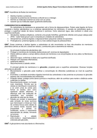 Arlindo Ugulino Netto; Raquel Torres Bezerra Dantas ● MEDRESUMOS 2016 ● CEF
17
www.medresumos.com.br
OBS
6
: Importância da fluidez da membrana:
 Distribuir lipídios e proteínas;
 Capacitar as proteínas da membrana a difundir-se e a interagir;
 Permitir as moléculas fundirem-se umas com as outras;
 Garantir que as moléculas sejam igualmente distribuídas.
CARBOIDRATOS DA MEMBRANA
Os carboidratos da membrana se apresentam sob a forma de oligossacarídeos. Podem estar ligados de forma
covalente a lipídios (glicolipídios) ou a proteínas (glicoproteínas) da membrana. A camada de carboidratos ajuda a
proteger a superfície celular de danos mecânicos e químicos. Como absorvem água, eles conferem à célula uma
superfície lubrificada.
 Glicolipídios: lipídeos anfipáticos, contendo uma porção hidrofílica, geralmente referida como grupo cabeça polar
(PHG - "polar head group") que é composta por unidades de carboidratos.
 Glicoproteínas: proteínas ligadas a oligossacarídeos (pequenas cadeias de açúcares).
 Proteoglicanos: proteínas ligadas a uma ou mais cadeias longas de polissacarídeos.
OBS
7
: Essas proteínas e lipídios ligados a carboidratos só são encontrados na face não-citosólica da membrana
plasmática (devido ao fato de o citosol ser redutor), contribuindo para a assimetria da mebrana.
As principais funções dos glicolipídeos são:
 Proteger a membrana de condições desfavoráveis (pH, enzimas de degradação);
 Efeitos elétricos (altera o campo elétrico através da membrana e as concentrações de íons cálcio na Membrana
externa);
 Absorvem água, conferindo à célula uma superfície lubrificada;
 Relação com respostas inflamatórias;
 Isolamento elétrico;
 Reconhecimento e adesão celular.
O principal glicídio de membrana é o glicocálix, projetado para a superfície extracelular. Diversas funções
atribuídas ao glicocálix:
 Microambiente: o glicocálix pode modificar a concentração de diferentes substâncias ao nível da superfície
celular.
 Enzimática: a atividade enzimática digestiva terminal dos carboidratos e das proteínas se processa no glicocálix
espesso das microvilosidades dos enterócitos.
 Proteção celular: protege contra danos químicos e mecânicos, além de contribuir para manter a distância certas
moléculas ou células.
 Reconhecimento celular: é a função
mais importante. Permite que as
células se identifiquem mutuamente
e se unam umas às outras para
formar os tecidos, bem como
rejeitando células diferentes. A
diferença está nas moléculas de
carboidrato que compõem o
glicocálix de cada tipo de célula.
 Inibição por contato: é responsável
pela emissão de sinais químicos
que interrompem a mitose por meio
de contatos físicos entre células de
um mesmo tecido. Quando essa
propriedade é perdida ou
modificada, ocorre o crescimento
desordenado de células, formando
os tumores.
 Reprodução: a adesão
entre óvulos e espermatozoides é
ordenada pelo glicocálix.
OBS
8
: A glicoproteína mais abundante é a fibronectina.
 