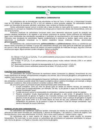 Arlindo Ugulino Netto; Raquel Torres Bezerra Dantas ● MEDRESUMOS 2014 ● CEF
170
www.medresumos.com.br
BIOQUÍMICA: CARBOIDRATOS
Os carboidratos são as biomoléculas mais abundantes na face da Terra. A cada ano, a fotossíntese converte
mais de 100 bilhões de toneladas de CO2 e H2O em celulose e outros produtos vegetais. Os carboidratos também
podem ser chamados de açucares, glicídeos, sacarídeos, oses, osídeos ou hidratos de carbono.
Certos carboidratos (açúcar comum e amido) são a base da dieta na maior parte do mundo e a oxidação dos
carboidratos é a principal via metabólica fornecedora de energia para a maioria das células não-fotossintéticas, como as
dos seres humanos.
Polímeros insolúveis de carboidratos funcionam tanto como elementos estruturais quanto de proteção nas
paredes celulares bacterianas e de vegetais e nos tecidos conjuntivos de animais. Outros polímeros de carboidratos
agem como lubrificantes das articulações esqueléticas e participam do reconhecimento e da coesão entre as células.
Polímeros mais complexos de carboidratos, ligados covalentemente a proteínas ou lipídios, agem como sinais que
determinam a localização intracelular ou o destino metabólico dessas moléculas híbridas, denominadas
glicoconjugados.
Os carboidratos são, predominantemente, poliidroxialdeídos ou poliidroxicetonas cíclicos, ou substâncias que
liberam esses compostos por hidrólise. O grupo dos carboidratos abrange uma vasta gama de moléculas que possuem
em comum o fato de apresentarem átomos de carbono na mesma proporção de moléculas de água, segundo a fórmula
empírica que segue. Alguns também contêm nitrogênio, fósforo ou enxofre.
Ex: Glicose  C6H12O6 ou C6(H2O)6. É um poliidroxialdeído porque possui muitos radicais hidroxila (-OH) e um
radical aldeído (-CHO).
Ex
2
: Frutose  C6H12O6. É um poliidroxicetona porque possui muitos radicais hidroxila (-OH) e um radical
cetona (-CO).
Ex
3
: Ramnose (carboidrato originado da desoxigenação do C6 de uma hexose)  C6H12O5.
Ex
4
: Ácido acético (menor carboidrato possível de se obter)  C2H4O2 ou H3C – COOH.
FUNÇÕES DOS CARBOIDRATOS
Os carboidratos têm funções estruturais da membrana celular (construtora ou plástica), fornecimento de uma
fração significativa de energia, armazenamento energético nos animais, sob a forma de glicogênio e principalmente nos
vegetais, sob a forma de amido.
Também apresentam função anticoagulante (heparina), lubrificante, estrutural (quitina, que forma o exoesqueleto
dos artrópodes e constutui a parede celular dos fungos) e antigênica (ativa o sistema imunológico, por exemplo, a alergia
causada por crustáceos). Eles ainda constituem os ácidos nucleicos: DNA e RNA.
De uma forma geral, as principais funções desempenhadas pelos carboidratos são:
 Função energética: como por meio da glicose (para as células do sistema nervoso, por exemplo) e
frutose (para os espermatozóides, por exemplo). De fato, 1g de glicose é capaz de fornecer 4 Kcal de
energia considerada “limpa”.
 Função estrutural: quitina no exoesqueleto de artrópodes e celulose na parede celular de vegetais.
 Reserva energética: função desempenhada pelo glicogênio e pelo amido. O glicogênio (forma de
armazenamento de glicose no fígado e nos músculos) começa a ser metabolizado apenas quando a
glicemia (níveis de glicose no sangue) chega a um nível mínimo. Caso o estoque de glicogênio no fígado
esgote (que ocorre entre 12 e 24 horas depois do início de seu uso), passamos então a utilizar o
metabolismo de gorduras (1g de gordura é capaz de fornecer 9 Kcal de energia considerada “suja”
devido à liberação de corpos cetônicos).
NOMENCLATURA DOS CARBOIDRATOS
Os carboidratos são substâncias orgânicas também chamadas de hidratos de carbono. Esta nomenclatura foi
atribuída por eles serem formados por, basicamente, 2 átomos de hidrogênio, 1 de carbono e 1 átomo de oxigênio. Sua
fórmula empírica, como visto anteriomente, é (CH2O)n. Daí o nome carbo (carbono) + hidrato (hidros = água).
Os carboidratos são a maior reserva de energia de todo o reino vegetal, sendo produto do processo
fotossintético. Por outro lado, no reino animal, os carboidratos são encontrados em pequenas quantidades no sangue,
sob a forma de glicose, e no fígado e músculos, sob a forma de glicogênio.
 