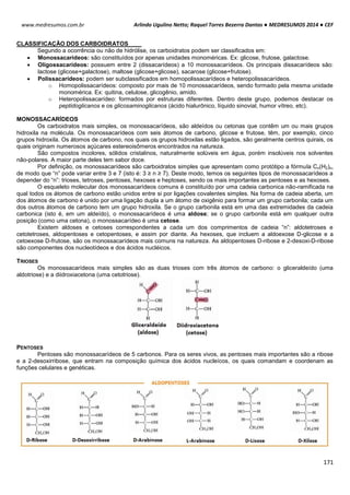 Arlindo Ugulino Netto; Raquel Torres Bezerra Dantas ● MEDRESUMOS 2014 ● CEF
171
www.medresumos.com.br
CLASSIFICAÇÃO DOS CARBOIDRATOS
Segundo a ocorrência ou não de hidrólise, os carboidratos podem ser classificados em:
 Monossacarídeos: são constituídos por apenas unidades monoméricas. Ex: glicose, frutose, galactose.
 Oligossacarídeos: possuem entre 2 (dissacarídeos) a 10 monossacarídeos. Os principais dissacarídeos são:
lactose (glicose+galactose), maltose (glicose+glicose), sacarose (glicose+frutose).
 Polissacarídeos: podem ser subclassificados em homopolissacarídeos e heteropolissacarídeos.
o Homopolissacarídeos: composto por mais de 10 monossacarídeos, sendo formado pela mesma unidade
monomérica. Ex: quitina, celulose, glicogênio, amido.
o Heteropolissacarídeo: formados por estruturas diferentes. Dentro deste grupo, podemos destacar os
peptidoglicanos e os glicosaminoglicanos (ácido hialurônico, líquido sinovial, humor vítreo, etc).
MONOSSACARÍDEOS
Os carboidratos mais simples, os monossacarídeos, são aldeídos ou cetonas que contêm um ou mais grupos
hidroxila na molécula. Os monossacarídeos com seis átomos de carbono, glicose e frutose, têm, por exemplo, cinco
grupos hidroxila. Os átomos de carbono, nos quais os grupos hidroxilas estão ligados, são geralmente centros quirais, os
quais originam numerosos açúcares estereoisômeros encontrados na natureza.
São compostos incolores, sólidos cristalinos, naturalmente solúveis em água, porém insolúveis nos solventes
não-polares. A maior parte deles tem sabor doce.
Por definição, os monossacarídeos são carboidratos simples que apresentam como protótipo a fórmula Cn(H2)n,
de modo que “n” pode variar entre 3 e 7 (isto é: 3 ≥ n ≥ 7). Deste modo, temos os seguintes tipos de monossacarídeos a
depender do “n”: trioses, tetroses, pentoses, hexoses e heptoses, sendo os mais importantes as pentoses e as hexoses.
O esqueleto molecular dos monossacarídeos comuns é constituído por uma cadeia carbonica não-ramificada na
qual todos os átomos de carbono estão unidos entre si por ligações covalentes simples. Na forma de cadeia aberta, um
dos átomos de carbono é unido por uma ligação dupla a um átomo de oxigênio para formar um grupo carbonila; cada um
dos outros átomos de carbono tem um grupo hidroxila. Se o grupo carbonila está em uma das extremidades da cadeia
carbonica (isto é, em um aldeído), o monossacarídeos é uma aldose; se o grupo carbonila está em qualquer outra
posição (como uma cetona), o monossacarídeo é uma cetose.
Existem aldoses e cetoses correspondentes a cada um dos comprimentos de cadeia “n”: aldotetroses e
cetotetroses, aldopentoses e cetopentoses, e assim por diante. As hexoses, que incluem a aldoexose D-glicose e a
cetoexose D-frutose, são os monossacarídeos mais comuns na natureza. As aldopentoses D-ribose e 2-desoxi-D-ribose
são componentes dos nucleotídeos e dos ácidos nucléicos.
TRIOSES
Os monossacarídeos mais simples são as duas trioses com três átomos de carbono: o gliceraldeído (uma
aldotriose) e a diidroxiacetona (uma cetotriose).
PENTOSES
Pentoses são monossacarídeos de 5 carbonos. Para os seres vivos, as pentoses mais importantes são a ribose
e a 2-desoxirribose, que entram na composição química dos ácidos nucleícos, os quais comandam e coordenam as
funções celulares e genéticas.
 