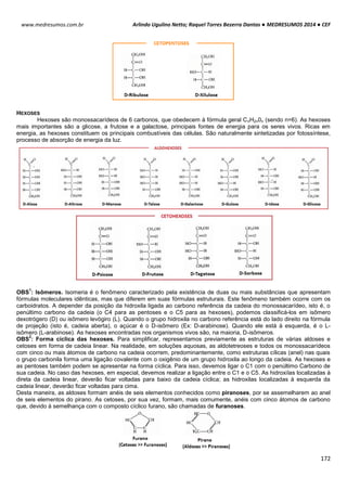 Arlindo Ugulino Netto; Raquel Torres Bezerra Dantas ● MEDRESUMOS 2014 ● CEF
172
www.medresumos.com.br
HEXOSES
Hexoses são monossacarídeos de 6 carbonos, que obedecem à fórmula geral CnH2n0n (sendo n=6). As hexoses
mais importantes são a glicose, a frutose e a galactose, principais fontes de energia para os seres vivos. Ricas em
energia, as hexoses constituem os principais combustíveis das células. São naturalmente sintetizadas por fotossíntese,
processo de absorção de energia da luz.
OBS
1
: Isômeros. Isomeria é o fenômeno caracterizado pela existência de duas ou mais substâncias que apresentam
fórmulas moleculares idênticas, mas que diferem em suas fórmulas estruturais. Este fenômeno também ocorre com os
carboidratos. A depender da posição da hidroxila ligada ao carbono referência da cadeia do monossacarídeo, isto é, o
penúltimo carbono da cadeia (o C4 para as pentoses e o C5 para as hexoses), podemos classificá-los em isômero
dexotrógero (D) ou isômero levógiro (L). Quando o grupo hidroxila no carbono referência está do lado direito na fórmula
de projeção (isto é, cadeia aberta), o açúcar é o D-isômero (Ex: D-arabinose). Quando ele está à esquerda, é o L-
isômero (L-arabinose). As hexoses encontradas nos organismos vivos são, na maioria, D-isômeros.
OBS
2
: Forma cíclica das hexoses. Para simplificar, representamos previamente as estruturas de várias aldoses e
cetoses em forma de cadeia linear. Na realidade, em soluções aquosas, as aldotetreoses e todos os monossacarídeos
com cinco ou mais átomos de carbono na cadeia ocorrem, predominantemente, como estruturas cílicas (anel) nas quais
o grupo carbonila forma uma ligação covalente com o oxigênio de um grupo hidroxila ao longo da cadeia. As hexoses e
as pentoses também podem se apresentar na forma cíclica. Para isso, devemos ligar o C1 com o penúltimo Carbono de
sua cadeia. No caso das hexoses, em especial, devemos realizar a ligação entre o C1 e o C5. As hidroxilas localizadas à
direta da cadeia linear, deverão ficar voltadas para baixo da cadeia cíclica; as hidroxilas localizadas à esquerda da
cadeia linear, deverão ficar voltadas para cima.
Desta maneira, as aldoses formam anéis de seis elementos conhecidos como piranoses, por se assemelharem ao anel
de seis elementos do pirano. As cetoses, por sua vez, formam, mais comumente, anéis com cinco átomos de carbono
que, devido à semelhança com o composto cíclico furano, são chamadas de furanoses.
 