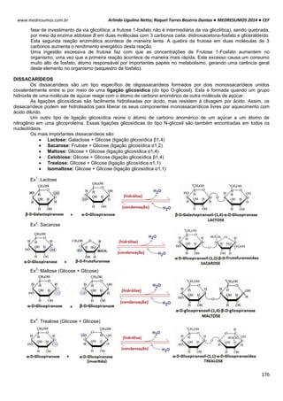 Arlindo Ugulino Netto; Raquel Torres Bezerra Dantas ● MEDRESUMOS 2014 ● CEF
176
www.medresumos.com.br
fase de investimento da via glicolítica; a frutose 1-fosfato não é intermediária da via glicolítica), sendo quebrada,
por meio da enzima aldolase B em duas moléculas com 3 carbonos cada: diidroxiacetona-fosfato e gliceraldeído.
Esta segunda reação enzimática acontece de maneira lenta. A quebra da frutose em duas moléculas de 3
carbonos aumenta o rendimento energético desta reação.
Uma ingestão excessiva de frutose faz com que as concentrações de Frutose 1-Fosfato aumentem no
organismo, uma vez que a primeira reação acontece de maneira mais rápida. Este excesso causa um consumo
muito alto de fosfato, átomo responsável por importantes papéis no metabolismo, gerando uma carência geral
deste elemento no organismo (sequestro de fosfato).
DISSACARÍDEOS
Os dissacarídeos são um tipo específico de oligossacarídeos formados por dois monossacarídeos unidos
covalentemente entre si por meio de uma ligação glicosídica (do tipo O-glicosil). Esta é formada quando um grupo
hidroxila de uma molécula de açúcar reage com o átomo de carbono anomérico da outra molécula de açúcar.
As ligações glicosídicas são facilmente hidrolisadas por ácido, mas resistem à clivagem por ácido. Assim, os
dissacarídeos podem ser hidrolisados para liberar os seus componentes monossacarídicos livres por aquecimento com
ácido diluído.
Um outro tipo de ligação glicosídica reúne o átomo de carbono anomérico de um açúcar a um átomo de
nitrogênio em uma glicoproteína. Essas ligações glicosídicas do tipo N-glicosil são também encontradas em todos os
nucleotídeos.
Os mais importantes dissacarídeos são:
 Lactose: Galactose + Glicose (ligação glicosídica β1,4)
 Sacarose: Frutose + Glicose (ligação glicosídica α1,2)
 Maltose: Glicose + Glicose (ligação glicosídica α1,4)
 Celobiose: Glicose + Glicose (ligação glicosídica β1,4)
 Trealose: Glicose + Glicose (ligação glicosídica α1,1)
 Isomaltose: Glicose + Glicose (ligação glicosídica α1,1)
Ex
1
: Lactose
Ex
2
: Sacarose
Ex
3
: Maltose (Glicose + Glicose)
Ex
4
: Trealose (Glicose + Glicose)
 