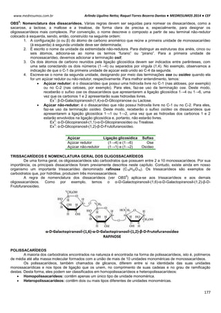 Arlindo Ugulino Netto; Raquel Torres Bezerra Dantas ● MEDRESUMOS 2014 ● CEF
177
www.medresumos.com.br
OBS
5
: Nomenclatura dos dissacarídeos. Várias regras devem ser seguidas para nomear os dissacarídeos, como a
sacarose, a lactose, a maltose e a trealose, de forma clara de precisa e, especialmente, para designar os
oligossacarídeos mais complexos. Por convenção, o nome descreve o composto a partir de seu terminal não-redutor
colocado à esquerda, sendo, então, construído na seguinte ordem:
1. A configuração (α ou β) do átomo de carbono anomérico que reúne a primeira unidade de monossacarídeo
(à esquerda) à segunda unidade deve ser determinada;
2. É escrito o nome da unidade da extremidade não-redutora. Para distinguir as estruturas dos anéis, cinco ou
seis átomos, adiciona-se ao nome os termos “furano” ou “pirano”. Para a primeira unidade de
monossacarídeo, devemos adicionar a terminação osil;
3. Os dois átomos de carbono reunidos pela ligação glicosídica devem ser indicados entre parênteses, com
uma seta conectando os dois números (1→4) ou separados por vírgula (1,4). No exemplo, observamos a
indicação de que o C-1 da primeira unidade de açúcar está unido ao C-4 da segunda.
4. Escreve-se o nome da segunda unidade, designando por meio das terminações ose ou osídeo quando ela
for um açúcar redutor ou não-redutor, respectivamente. Para melhor entendimento, temos:
 Açúcar redutor: é o dissacarídeo que possui uma hidroxila livre no C-1 (nas aldoses, por exemplo)
ou no C-2 (nas cetoses, por exemplo). Para eles, faz-se uso da terminação ose. Deste modo,
receberão o sufixo ose os dissacarídeos que apresentarem a ligação glicosídica 1→4 ou 1→6, uma
vez que os carbonos 1 e 2 apresentarão suas hidroxilas livres.
Ex
1
: β-D-Galactopiranosil-(1,4)-α-D-Glicopiranose ou Lactose.
 Açúcar não-redutor: é o dissacarídeo que não possui hidroxila livre no C-1 ou no C-2. Para eles,
faz-se uso da terminação osídeo. Deste modo, receberão o sufixo osídeo os dissacarídeos que
apresentarem a ligação glicosídica 1→1 ou 1→2, uma vez que as hidroxilas dos carbonos 1 e 2
estarão envolvidos na ligação glicosídica e, portanto, não estarão livres.
Ex
2
: α-D-Glicopiranosil-(1,1)-α-D-Glicopiranosídeo ou Trealose.
Ex
3
: α-D-Glicopiranosil-(1,2)-β-D-Frutofuranosídeo.
TRISSACARÍDEOS E NOMENCLATURA GERAL DOS OLIGOSSACARÍDEOS
De uma forma geral, os oligossacarídeos são carboidratos que possuem entre 2 a 10 monossacarídeos. Por sua
importância, os principais dissacarídeos foram previamente descritos neste capítulo. Contudo, existe ainda em nosso
organismo um importante trissacarídeo denominado rafinose (C18H32O16). Os trissacarídeos são exemplos de
carboidratos que, por hidrólise, produzem três monossacarídeos.
A regra de nomenclatura dos dissacarídeos (ver OBS
5
) aplica-se aos trissacarídeos e aos demais
oligossacarídeos. Como por exemplo, temos o α-D-Galactopiranosil-(1,6)-α-D-Galactopiranosil-(1,2)-β-D-
Frutofuranosídeo.
POLISSACARÍDEOS
A maioria dos carboidratos encontrados na natureza é encontrada na forma de polissacarídeos, isto é, polímeros
de média até alta massa molecular formados com a união de mais de 10 unidades monoméricas de monossacarídeos.
Os polissacarídeos, também chamados de glicanos, diferem entre si na identidade das suas unidades
monossacarídicas e nos tipos de ligação que os unem, no comprimento de suas cadeias e no grau de ramificação
destas. Desta forma, eles podem ser classificados em homopolissacarídeos e heteropolissacarídeos:
 Homopolissacarídeos: contêm apenas um único tipo de unidade monomérica.
 Heteropolissacarídeos: contêm dois ou mais tipos diferentes de unidades monoméricas.
Açúcar Ligação glicosídica Sufixo
Açúcar redutor (1→4) e (1→6) Ose
Açúcar não-redutor (1→1) e (1→2) Osídeo
 
