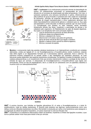 Arlindo Ugulino Netto; Raquel Torres Bezerra Dantas ● MEDRESUMOS 2014 ● CEF
181
www.medresumos.com.br
OBS
8
: A quitosana é um medicamento produzido através da deacetilação da
quitina, um polissacarídeo encontrado no exoesqueleto de crustáceos,
através de um processo de alcalinização sob altas temperaturas. Com isso, a
quitosana apresenta uma estrutura semelhante à quitina, diferenciando-se
pela ausência do grupo N-acetil. A quitosana tem sido usada em cicatrização
de ferimentos, remoção de proteínas alergênicas de alimentos, liberação
controlada de drogas (nanopartículas) e como suplemento alimentar com
efeito hipocolesterômico (absorvendo glicose e colesterol para si). Sua ação
anti-obesidade é ainda discutida na literatura podendo agir de duas formas:
(1) Complexação com lipídeos no trato intestinal, sendo excretado
diretamente através das fezes, impedindo a assimilação da glicose e do
colesterol pelo organismo; (2) Retardamento da ação de lipases digestivas.
Sua ação e uso terapêutico tem como principais objetivos:
 Liga-se diretamente às gorduras da dieta alimentar;
 Auxilia em dietas de emagrecimento;
 Elimina o colesterol LDL nocivo;
 Absorve de 4 a 8 vezes o seu peso em gorduras;
 Serve de fonte natural de fibra que regula o intestino;
 Mantém o balanço ácido natural do sistema digestivo;
 Elimina o excesso de apetite.
 Mureína: o componente rígido das paredes celulares bacterianas é um heteropolímero constituído por unidades
alternantes, unidas por ligação β1→4, de N-acetilglicosamina e N-acetilmurâmico (ácido murâmico), estando
este útilmo ligado a um oligopeptídeo formado por 4 aminoácidos (alanina, glutamato, lisina e alanina). Os
polímeros lineares justapõem-se na parede celular e são interligados por peptídeos pequenos, as suas
estruturas exatas dependem das espécies bacterianas consideradas. As ligações cruzadas do peptídeo unem as
cadeias polissacarídicas a um revestimento forte que envolve inteiramente a célula e a protege de lise devido à
entrada de água por osmose. A interposição de N-acetilglicosamina e N-acetilmurâmico (que ligado aos
aminoácidos, forma um tipo de peptidoglicano, isto é, a união de um carboidrato com um peptídeo) classifica a
mureína como um heteropolissacarídeo.
OBS
9
: A enzima lisozima, que hidrolisa as ligações glicosídicas β1→4 entre a N-acetilglicosamina e o ácido N-
acetilmurâmico, mata as células bacterianas. A lisozima está presente nas lágrimas, presumulvelmente como uma
defesa contra as infecções bacterianas nos olhos. Ela também é produzida por certos vírus bacterianos para assegurar a
sua liberação da célula da bactéria hospedeira, um passo essencial no ciclo da infecção viral.
OBS
10
: A penicilina e os antibióticos relacionados matam as bactérias, impedindo a síntese das ligações cruzadas, o que
torna a parede celular muito fraca para resistir à lise por osmose.
 