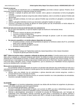 Arlindo Ugulino Netto; Raquel Torres Bezerra Dantas ● MEDRESUMOS 2014 ● CEF
184
www.medresumos.com.br
FUNÇÃO DA INSULINA
A insulina pode ser classificada como um hormônio anabólico, pois tende a estocar a glicose. Portanto, de um
modo geral, podemos destacar as seguintes funções da insulina:
 Estimular a captação da glicose pelo tecido muscular, onde a glicose é armazenada na forma de glicogênio
muscular.
 Aumentar a captação da glicose sanguínea pelas células hepáticas, onde é convertida em glicose 6-fosfato pela
glicoquinase.
 Ativar a glicogênio-sintetase, de modo que a glicose 6-fosfato seja convertida em glicogênio e armazenada no
fígado.
 Inativar a glicogênio fosforilase (enzima que decompõe o glicogênio hepático em glicose).
 Promove a conversão do excesso de glicose em ácidos graxos que são armazenados no tecido adiposo na
forma de ácidos graxos livres e glicerol.
EFEITOS METABÓLICOS DA INSULINA NO METABOLISMO DOS CARBOIDRATOS
De um modo mais específico, no que diz respeito à ação da insulina em nível tecidual, temos:
 No fígado:
 Promove o estoque de glicose como glicogênio
 Aumenta a síntese de triglicerídeos
 Inibe a glicogenólise e inibe a gliconeogênese (formação de glicose a partir de outros substratos),
justificando seu efeito hipoglicêmico.
 No músculo esquelético e no tecido adiposo (dependem de insulina):
 A insulina aumenta o número de transportadores de glicose na membrana celular (GLUT-4), aumentado
deste modo a captação de glicose.
 Aumento da síntese do glicogênio muscular.
 Aumenta a síntese protéica.
 No tecido Adiposo:
 Aumenta o estoque de Triglicerídeos (estimula a lipase lipoprotéica e inibe a lipase intracelular)
 Transporte de glicose para dentro da célula
OBS
14
: Efeito da insulina sobre a captação e utilização de glicose pelo cérebro. A insulina exerce pouco ou nenhum
efeito sobre a captação ou a utilização de glicose pelo cérebro. As células do cérebro são permeáveis à glicose e podem
utilizá-las sem a intermediação da insulina. O cérebro utiliza preferencialmente a glicose como fonte de energia. Por isso,
é essencial que o nível sanguíneo de glicose seja sempre mantido acima de um nível crítico. Quando a glicemia cai a um
nível muito baixo (<40mg/dl), ocorre o choque hipoglicêmico, que se caracteriza por irritabilidade nervosa progressiva
que leva ao desfalecimento, convulsão e coma.
REGULAÇÃO DA SECREÇÃO DE INSULINA
As quantidades relativas da secreção da insulina e do glucagon pelo pâncreas são coordenadas de modo que a
velocidade de produção da glicose hepática é mantida igual ao seu uso pelos tecidos periféricos. A secreção da insulina
é aumenta por:
 Glicose: após uma refeição rica em carboidratos, a glicose absorvida pela corrente sanguínea, constitui o
principal estímulo para a secreção da insulina.
 Aminoácidos: a ingestão de proteínas provoca um aumento transitório nos níveis plasmáticos de aminoácidos,
induzindo a secreção imediata de insulina.
GLUCAGON
O glucagon é um hormônio (polipeptídeo) produzido nas células alfa das ilhotas de Langerhans do pâncreas e
também nas células espalhadas pelo tracto gastrointestinal.
Por sua atividade glicogenolítica, o glucagon:
 Aumenta a atividade da adenilciclase no fígado, com aumento do AMPc que ativa a defosforilase-quinase, que
converte a fosforilase b (inativa) em fosforilase a (ativa), promovendo a glicogenólise.
 Estimula a gliconeogênese, aumentando a conversão do piruvato em fosfoenolpiruvato, com formação de
oxalacetado como intermediário; estimula conversão de ácido láctico e aminoácidos em glicose; estimula a
gliconeogênese, com ativação da lipase hepática pelo AMPc e ativação da gliconeogênese pelos ácidos graxos
resultantes.
 